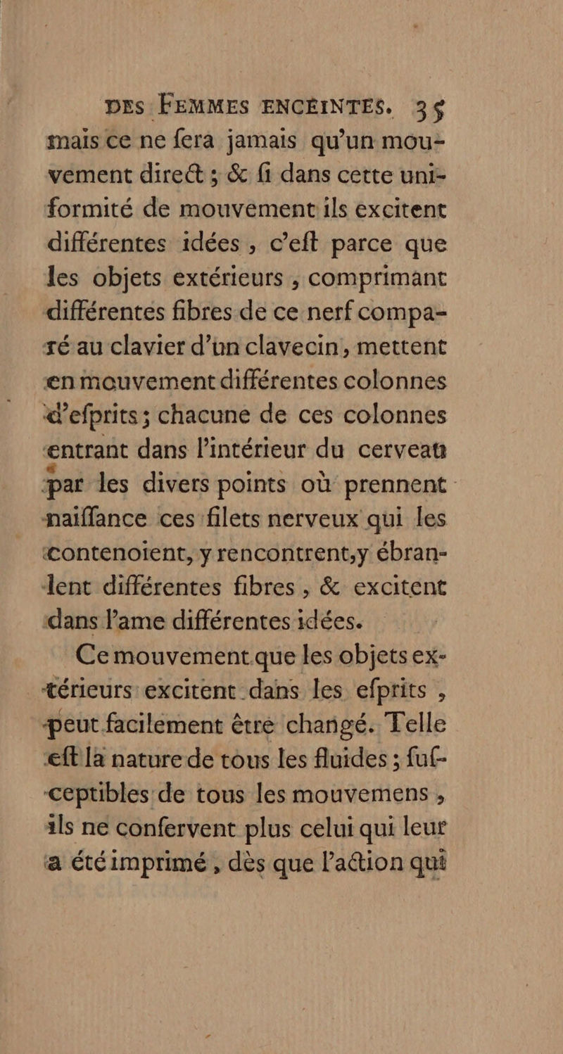 mais ce ne fera jamais qu’un mou- vement dire ; &amp; fi dans cette uni- formité de mouvementils excitent différentes idées , c’eft parce que les objets extérieurs , comprimant différentes fibres de ce nerf compa- té au clavier d’un clavecin, mettent en mouvement différentes colonnes <’efprits; chacune de ces colonnes entrant dans l’intérieur du cerveau æar les divers points où prennent naiflance ces filets nerveux qui les «ontenoient, y rencontrent,y ébran- lent différentes fibres , &amp; excitent dans lame différentes idées. Ce mouvement que les objets ex- _+érieurs excitent dans les efprits , peut facilement être changé. Telle eff la nature de tous les fluides ; fuf- Ceptibles de tous les mouvemens , ils ne confervent plus celui qui leur a étéimprimé , dès que lation qui