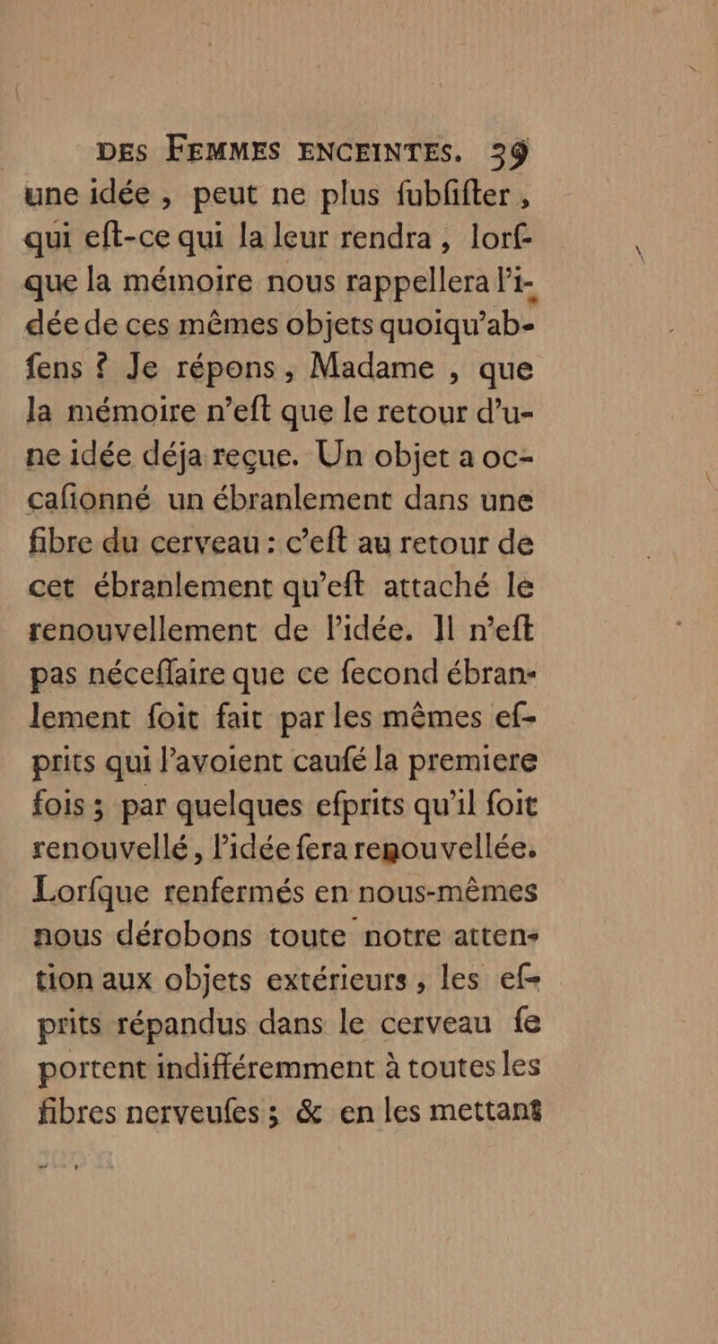 une idée , peut ne plus fubfifter , qui eft-ce qui la leur rendra, lorf que la mémoire nous rappellera l'i- dée de ces mêmes objets quoiqu’ab- fens ? Je répons, Madame , que la mémoire n’eft que le retour d’u- ne idée déja reçue. Un objet a oc- cafonné un ébranlement dans une fibre du cerveau : c’eft au retour de cet ébranlement qu’eft attaché le renouvellement de lPidée. 11 n’eft pas néceffaire que ce fecond ébran- lement foit fait par les mêmes ef- prits qui l’avoient caufé la premiere fois ; par quelques efprits qu'il foit renouvellé, l'idée fera regouvellée, Lorfque renfermés en nous-mêmes nous dérobons toute notre atten- tion aux objets extérieurs, les ef- prits répandus dans le cerveau fe portent indifféremment à toutes les fibres nerveufes ; &amp; en les mettanf “