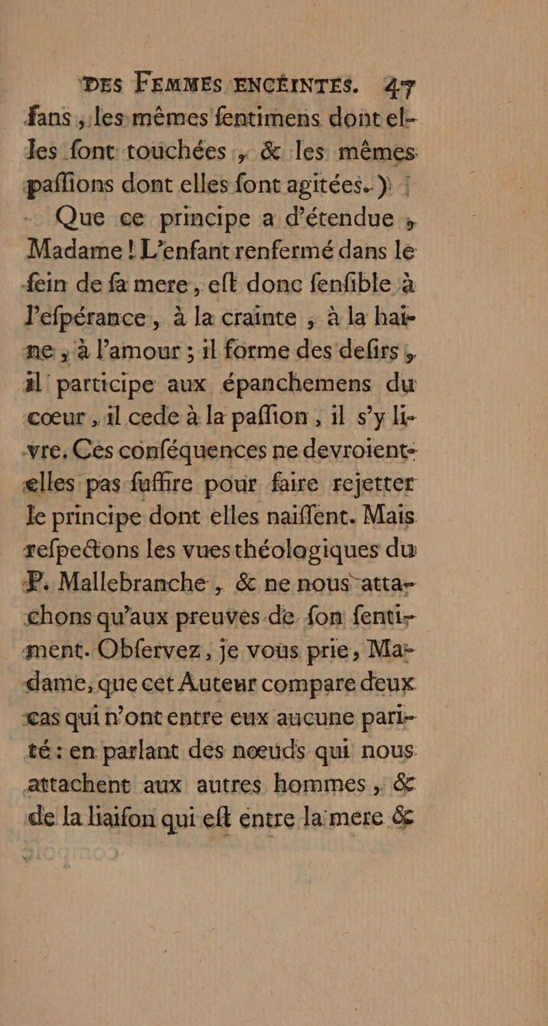 _ fans ; les mêmes fentimens dontel- les font touchées, &amp; les mêmes pañlions dont elles font agitées..} | Que ce principe a d’étendue ; Madame ! L'enfant renfermé dans le ein de fa mere, eft donc fenfible à l'efpérance, à la crainte ; à la hai- ne ; à l'amour ; il forme des defirs , äl' participe aux épanchemens du cœur , il cede à la paflion, il s’y li- -vre, Ces conféquences ne devroients elles pas fufhire pour faire rejetter le principe dont elles naiflent. Mais refpettons les vuesthéolagiques du P. Mallebranche , &amp; ne nous atta- chons qu'aux preuves-de fon fenti- ment. Obfervez, je vous prie, Mar dame, que cet Auteur compare deux ‘Cas qui n’ont entre eux auçune pari- té: en parlant des nœuds qui nous attachent aux autres hommes , &amp; de la baifon qui eff éntre lamere &amp;