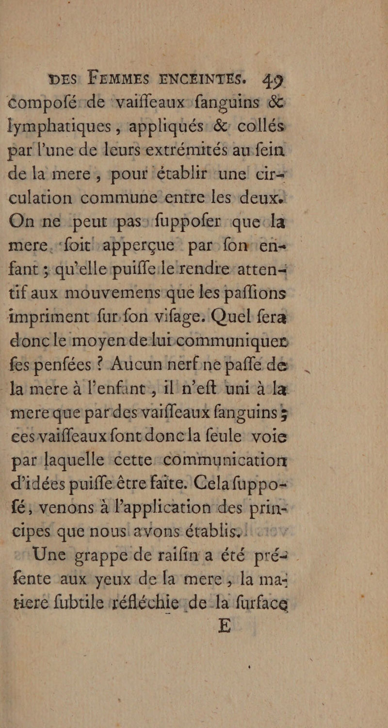 éompoférde ‘vaifleaux-fanguins 6& lymphariques , appliqués: &: collés par l’une de leurs-extrémutés au fein de la mere , pour ‘établir une cir« culation commune entre les deux. On ne peut pas: fuppofer que:la mere.‘foit apperçue par: fonen- fant ; qu'elle puiffe:le rendre-atten< tif aux mouvemens que les paflions impriment fur. fon vifage. Quel fera donc le moyendelurcommuniques fes penfées ? Aucun nerfne pafle de Ja mere à l'enfant, il n’eft uni à læ mere que pardes varfleaux fanguins 3 cesvaifleauxfontdoncla feule voie par laquelle cette: communication d'idées puiffe être faite. Celafuppo= fé; venons à Papplication des prin- cipes que nous avons établiss! 1 Une grappe de raifin'a été pré2 fente aux yeux de [a mere, la ma: tierce fubule réfléchie dela furface 4