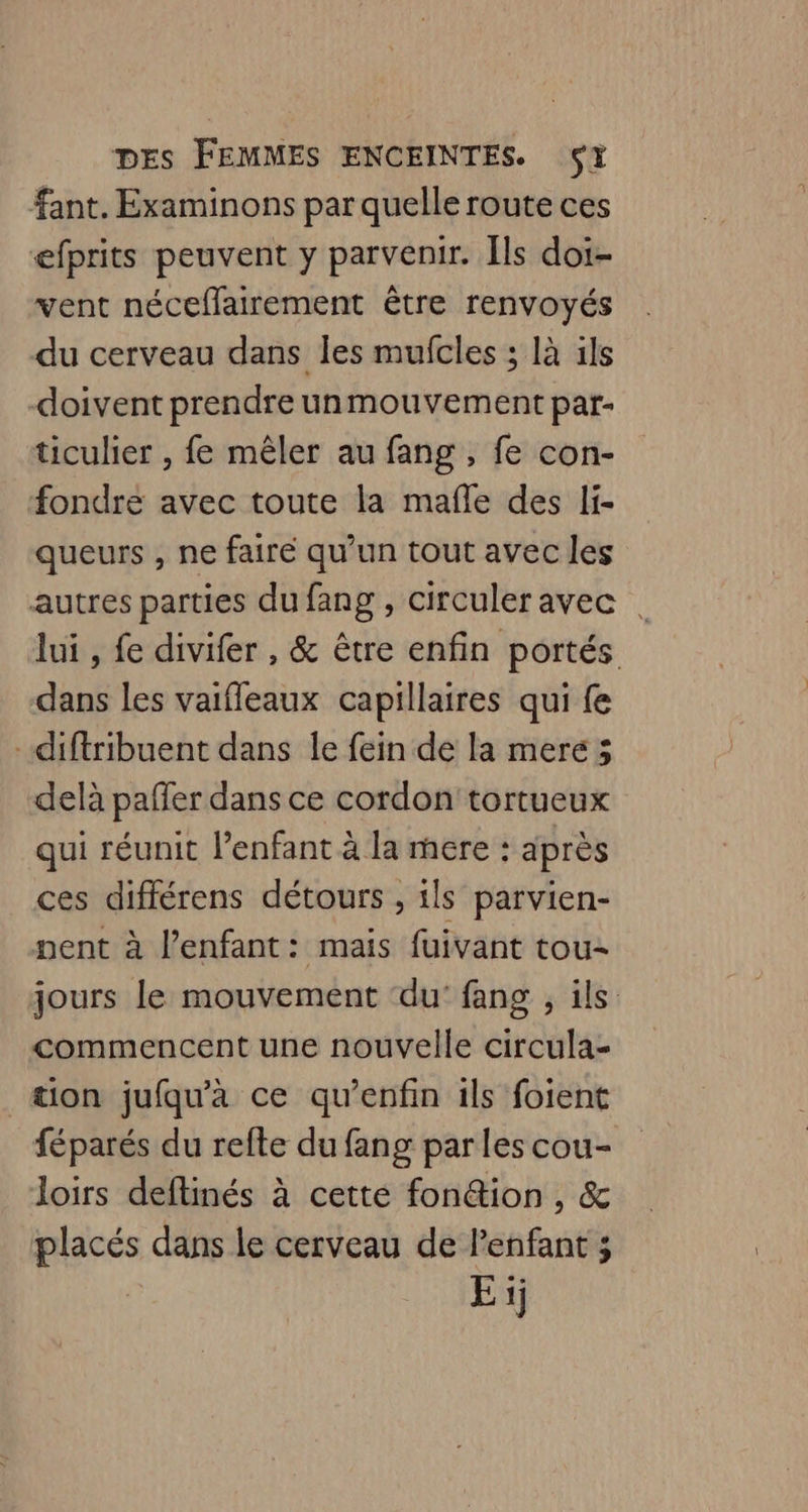 fant. Examinons par quelle route ces efprits peuvent y parvenir. Ils doi- vent néceffairement être renvoyés du cerveau dans les mufcles ; là ils doivent prendre unmouvement par- ticulier , fe mêler au fang , fe con- fondre avec toute la mafle des li- queurs , ne faire qu’un tout avec les autres parties du fang , circuleravec lui , fe divifer , &amp; être enfin portés dans les vaifleaux capillaires qui fe -diftribuent dans Île fein de la mere; delà paffer dans ce cordon tortueux qui réunit l’enfant à la mere : après ces différens détours , ils parvien- pent à l'enfant: mais fuivant tou- jours le mouvement ‘du’ fang , ils commencent une nouvelle circula- _æion jufqu'à ce qu’enfin ils foient féparés du refte du fang par les cou- loirs deflinés à cetté fonéion , &amp; placés dans le cerveau de l'enfant ; Ei