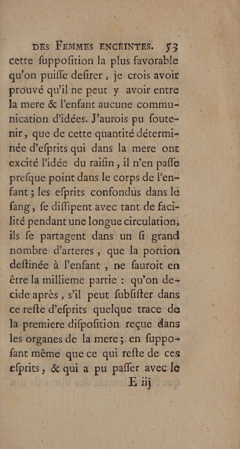 A DES FEMMES ENCEINTES. $3 cette fuppofition la plus favorable qu’on puifle defirer ; je crois avoit prouvé qu'il ne peut y avoir entre Ja mere &amp; l'enfant aucune commu- nication d'idées. J’aurois pu foute- nir, que de cette quantité détermi- née d’efprits qui dans la mere ont excité l'idée du raifin, il n’en pañle prefque point dans le corps de l'en fant ; les efprits confondus dans le fang , fe diffipent avec tant de faci- lité pendant une longue circulation, ils fe partagent dans un fi grand nombre d’arteres, que la portion deftinée à l’enfant , ne fauroit en être la millieme partie : qu’on de- cide après , s’il peut fubfifter dans ce refte d’efprits quelque trace de la premiere difpofition reçue dans les organes de la mere; en fuppo- fant même que ce qui refte de ces efprits, &amp; qui a pu pañer avec le E 1j