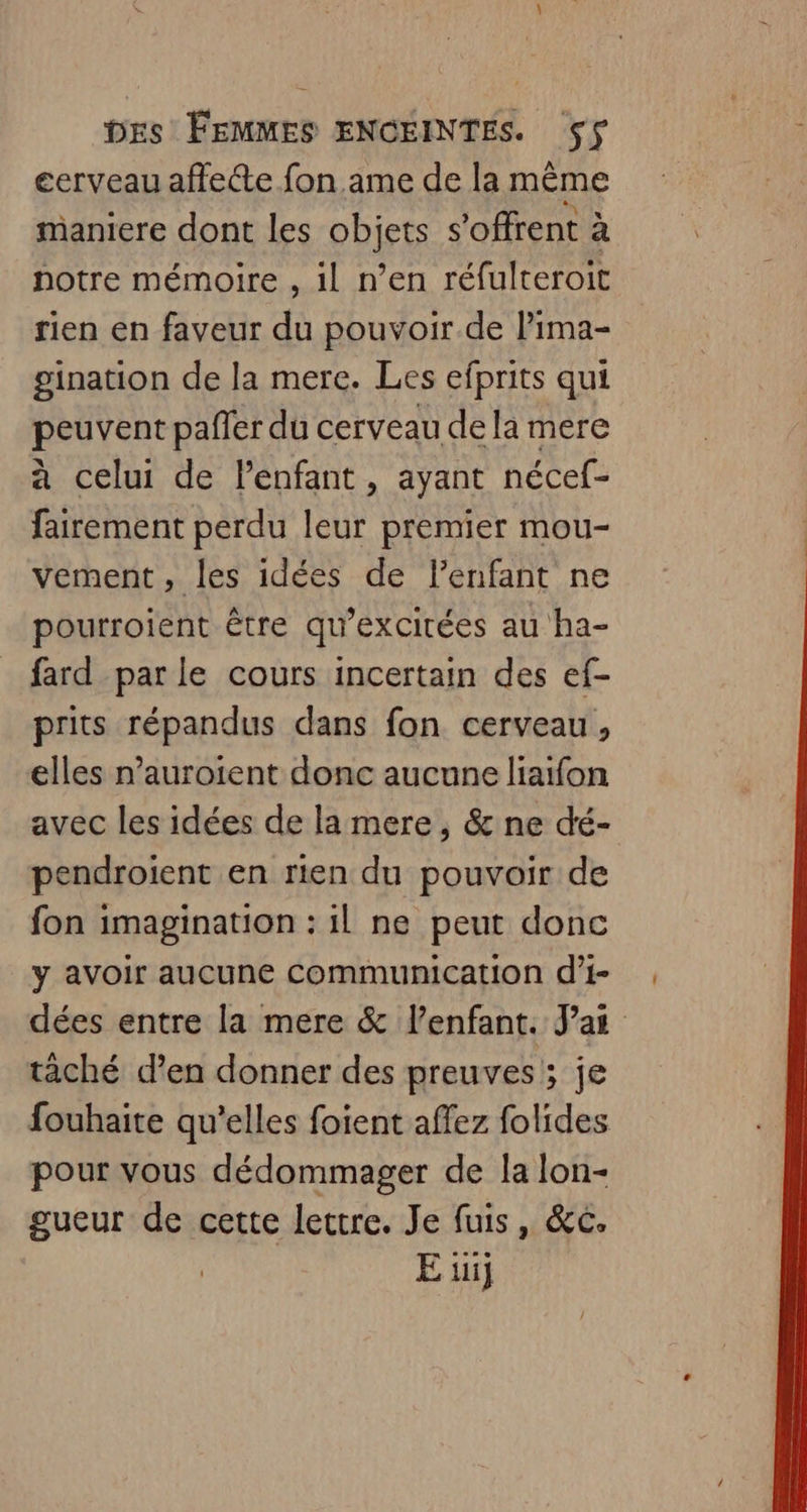 cerveau affecte fon ame de la même maniere dont les objets s'offrent à notre mémoire , il n’en réfulteroit rien en faveur du pouvoir de lima- gination de la mere. Les efprits qui peuvent pafler du cerveau de la mere à celui de Penfant, ayant nécef- fairement perdu leur premier mou- vement, les idées de l'enfant ne pourroient être qu’excitées au ha- fard parle cours incertain des ef- prits répandus dans fon cerveau, elles n’auroient donc aucune liaifon avec les idées de la mere, &amp; ne dé- pendroient en rien du pouvoir de fon imagination : il ne peut donc y avoir aucune communication d’i- dées entre la mere &amp; lenfant. Jai tâché d’en donner des preuves; je fouhaite qu'elles foient affez folides pour vous dédommager de la lon- gueur de cette lectre. Je fuis, &amp;c. E üij
