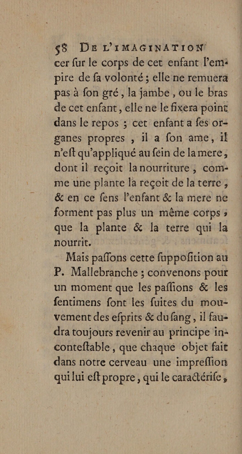cer fur le corps de cet enfant l’em: pire de fa volonté ; elle ne remuera pas à fon gré, la jambe , ou le bras de cet enfant, elle ne le fixera point dans le repos ; cet enfant a fes or- ganes propres , il a fon ame, ïl n’eft qu’appliqué au féin de lamere, dont il reçoit lanourriture , com- me une plante la reçoit de laterre , &amp; en ce fens l'enfant &amp; la mere ne forment pas plus un même corps ; que la plante &amp; la terre qui la nourrit. Mais paffons cette fuppofition au P. Mallebranche ; convenons pour un moment que les paflions &amp; les fentimens font les fuites du mou- vement des efprits &amp; dufang , 1l fau- dra toujours revenir au principe in: conteftable , que chaqué objet fait dans notre cerveau une impreflion qui lui eft propre, qui le carattérife,