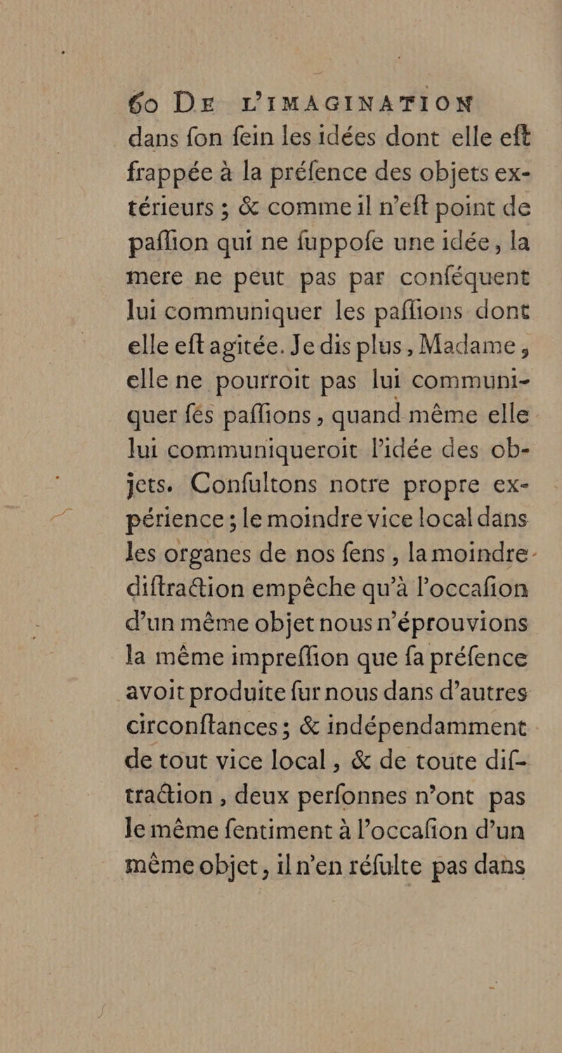 dans fon fein les idées dont elle eft frappée à la préfence des objets ex- térieurs ; &amp; comme il n’eft point de pañlion qui ne fuppofe une idée, la mere ne peut pas par conféquent lui communiquer les paflions dont elle eft agitée. Je dis plus, Madame, elle ne pourroit pas lui communi- quer fés paffions , quand même elle lui communiqueroit l’idée des ob- jets. Confultons notre propre ex- périence ; le moindre vice local dans les organes de nos fens , la moindre: diftration empêche qu’à l’occafion d’un même objet nous n’éprouvions la même impreflion que fa préfence avoit produite fur nous dans d’autres circonftances ; &amp; indépendamment de tout vice local, &amp; de toute dif- traction , deux perfonnes n’ont pas le même fentiment à l’occafon d’un même objet, il n’en réfulte pas dans