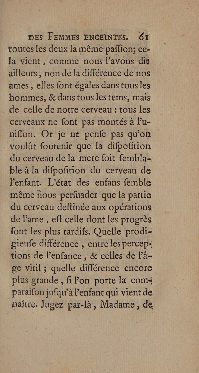 toutes les deux la même paflion; ce- la vient, comme nous l’avons dit ailleurs, non de la différence de nos ames, elles font égales dans tous les hommes, & dans tous lestems, mais de celle de notre cerveau : tous les cerveaux ne font pas montés à l’u- niflon. Or je ne penfe pas qu'on voulût foutenir que la difpofition du cerveau de la mere foit fembla- ble à ia difpofition du cerveau de l'enfant. L'état des enfans femble même nous perfuader que la partie du cerveau deftinée aux opérations de lame , eft celle dont les progrès {ont les plus tardifs. Quelle prodi- gieufe différence , entre les percep- tions de l'enfance , & celles de lä- ge viril ; quelle différence encore plus grande, fi l’on porte la coma paraïfon jufqu’à l'enfant qui vient de paitre. Jugez par-là, Madame, de