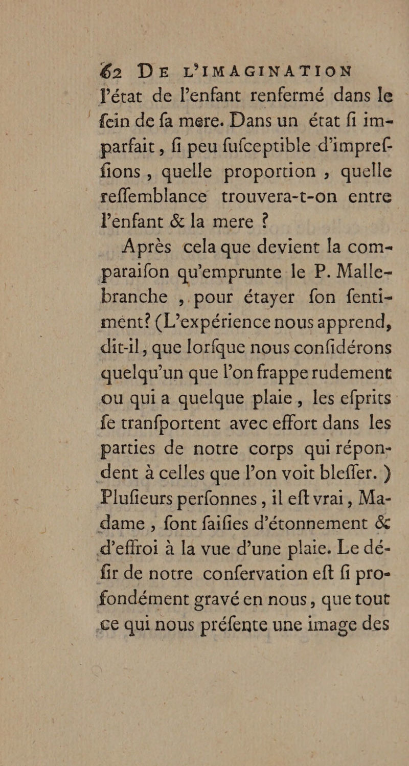 J fein de fa mere. Dans un état fi im- parfait , fi peu fufceptible d’impref- fions , quelle proportion , quelle reflemblance trouvera-t-on entre l'enfant &amp; la mere ? Après cela que devient la com- paraifon qu'emprunte le P. Malle- branche , pour étayer fon fenti- mént? (L'expérience nous apprend, dit-il, que lorfque nous confidérons quelqu'un que l’on frappe rudement ou qui a quelque plaie, les efprits parties de notre corps qui répon- Plufieurs perfonnes, il eft vrai, Ma- dame, font faifies d’étonnement &amp; fir de notre confervation eft fi pro- fondément gravé en nous, que tout