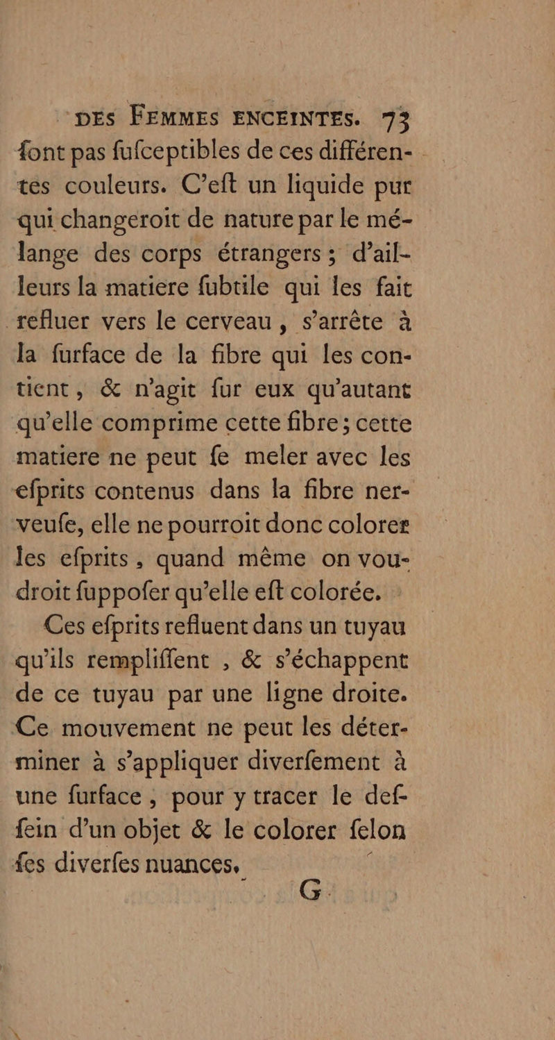 font pas fufceptibles de ces différen- tes couleurs. C’eft un liquide pur qui changeroit de nature par le mé- lange des corps étrangers ; d’ail- leurs la matiere fubtile qui les fait refluer vers le cerveau, s'arrête à la furface de la fibre qui les con- tient, &amp; n'agit fur eux qu’autant qu’elle comprime cette fibre; cette matiere ne peut fe meler avec les efprits contenus dans la fibre ner- veufe, elle ne pourroit donc colorer les efprits, quand même on vou- droit fuppofer qu’elle eft colorée. Ces efprits refluent dans un tuyau qu'ils rempliffent , &amp; s’échappent de ce tuyau par une ligne droite. Ce mouvement ne peut les déter- miner à s'appliquer diverfement à une furface , pour y tracer le def- fein d’un objet &amp; le colorer felon fes diverfes nuances,