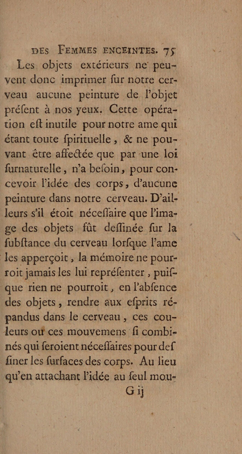 Les objets extérieurs ne peu- vent donc imprimer fur notre cer- veau aucune peinture de l'objet préfent à nos yeux, Cette opéra- tion eftinutile pour notre ame qui étant toute fpirituelle , &amp; ne pou- vant être affectée que par une loi furnaturelle, n’a befoin, pour con- cevoir l’idée des corps, d'aucune peinture dans notre cerveau. D’ail- Jeurs s'il étoit néceffaire que lima- ge des objets fût deflinée fur la fubftance du cerveau lorfque l'ame Jes apperçoit , la mémoire ne pour- soit jamais les lui repréfenter , puif- que rien ne pourroit, en l’abfence des objets, rendre aux efprits ré- pandus dans le cerveau, ces cou- Leurs où ces mouvemens fi combi- nés qui feroient néceflaires pour def finer les furfaces des corps. Au lieu qu’en attachant l'idée au feul mou- G 1j
