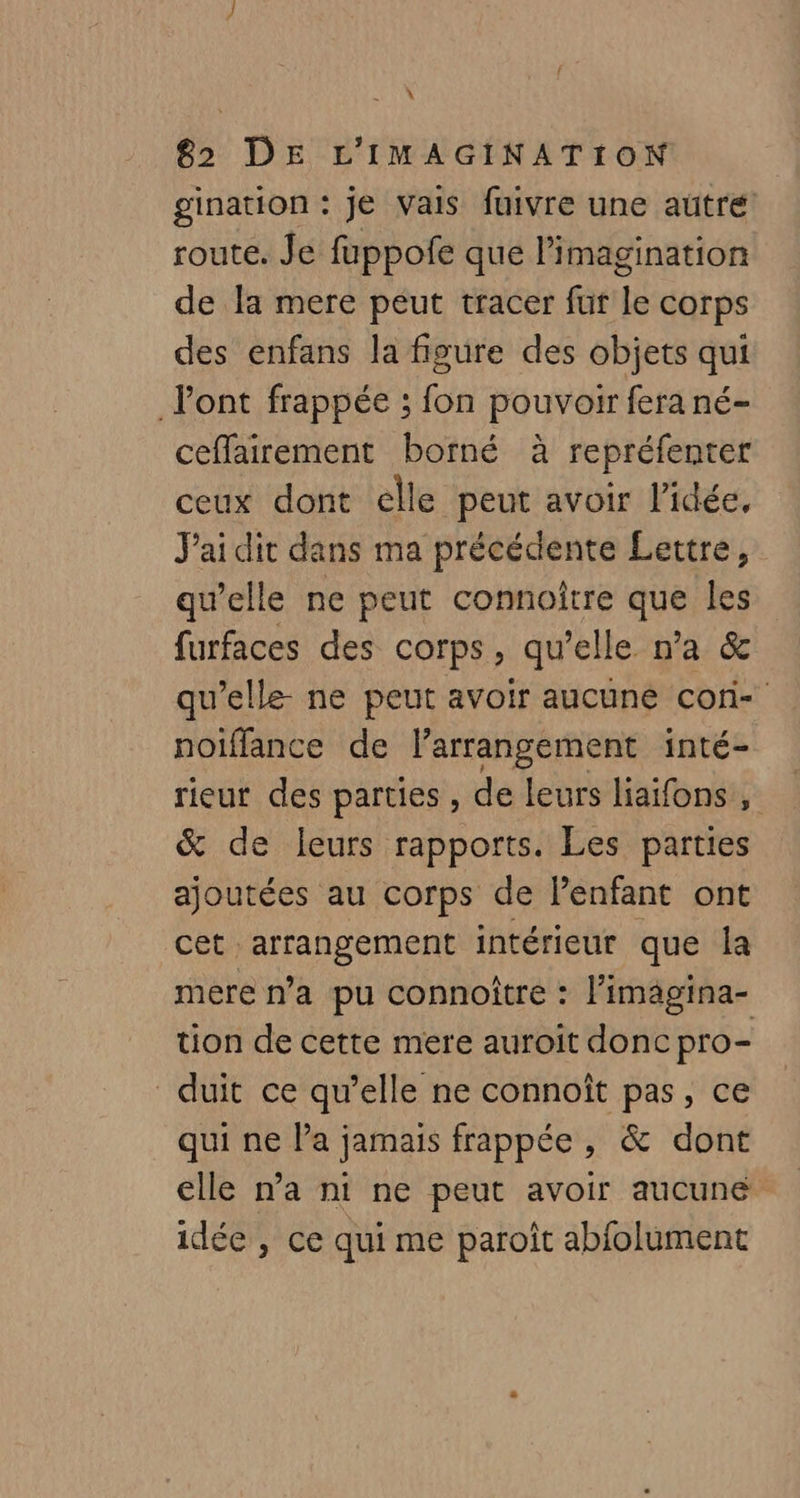 À 82 DE L'IMAGINATION gination : je Vais fuivre une auûtre route. Je fuppofe que l'imagination de la mere peut tracer fut f corps des enfans la figure des objets qui l'ont frappée ; fon pouvoir fera né- ceffairement borné à repréfenter ceux dont elle peut avoir l’idée, J'ai dir dans ma précédente Lettres. qu’elle ne peut connoître ave les furfaces des corps, qu’elle n’a & qu’elle ne peut avoir aucune cori- noiflance de larrangement inté- rieur des parties , de leurs liaifons, & de leurs rapports. Les parties ajoutées au corps de Penfant ont cet; Me intérieur que la mere n’a pu connoître : l’imägina- tion de cette mere auroit donc pro- duit ce qu’elle ne connoît pas, ce qui ne la jamais frappée , & dont elle n’a ni ne peut avoir aucune idée , ce qui me paroît abfolument