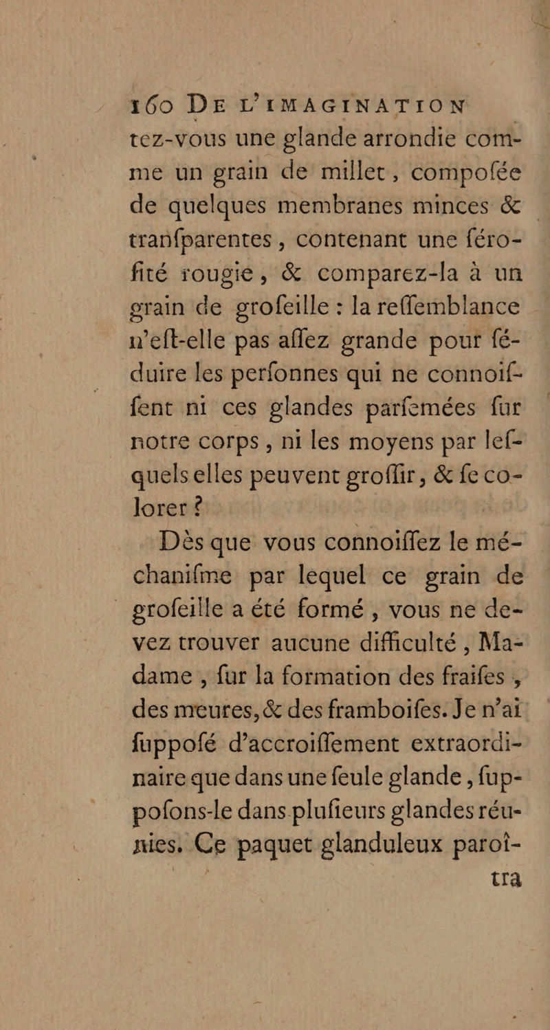 tez-vous une glande arrondie com- me un grain de millet, compolée de quelques membranes minces & tranfparentes , contenant une féro- fité rougie, & comparez-la à un grain de grofeille : la reffemblance n’eft-elle pas aflez grande pout fé- duire les perfonnes qui ne connoif- fent n1 ces glandes parfemées fur notre corps , ni les moyens par lef- quels elles peuvent groflir, & fe co- lorer { ès que vous connoiflez le mé- chanifme par lequel ce grain de grofeaille a été formé , vous ne de- vez trouver aucune difficulté , Ma- dame , fur la formation des fraifes , des meures, & des framboifes. Je nai fuppofé d’accroiflement extraordi- natre que dans une feule glande , fup- pofons-le dans plufieurs glandes réu- nies, Ce paquet glanduleux paroi- | tra
