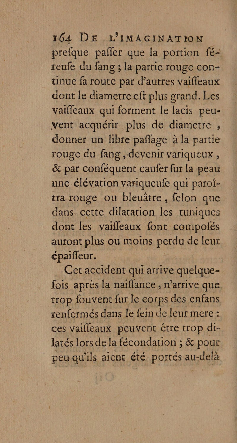 prefque paller que la portion fé- reufe du fang ; la partie rouge con- tinue fa route par d’autres vaifleaux dont le diametre eft plus grand. Les vaifleaux qui forment le lacis peu- vent acquérir plus de diametre , donner un libre paflage à la partie rouge du fang , devenir variqueux , &amp; par conféquent caufer fur la peau une élévation variqueufe qui paroi- tra rouge ou bieuâtre, felon que dans cette dilatation les tuniques dont les vaifleaux font compolés auront plus où moins pen de leur épaiffeur. Cet accident qui arrive quelque- fois après la naiffance , n'arrive que trop fouvent fur le corps des enfans renfermés dans le fein de leur mere: ces vaifleaux peuvent être trop di- latés Lors de Ja fécondation ; &amp; pour peu qu'ils aient été portés au-delà