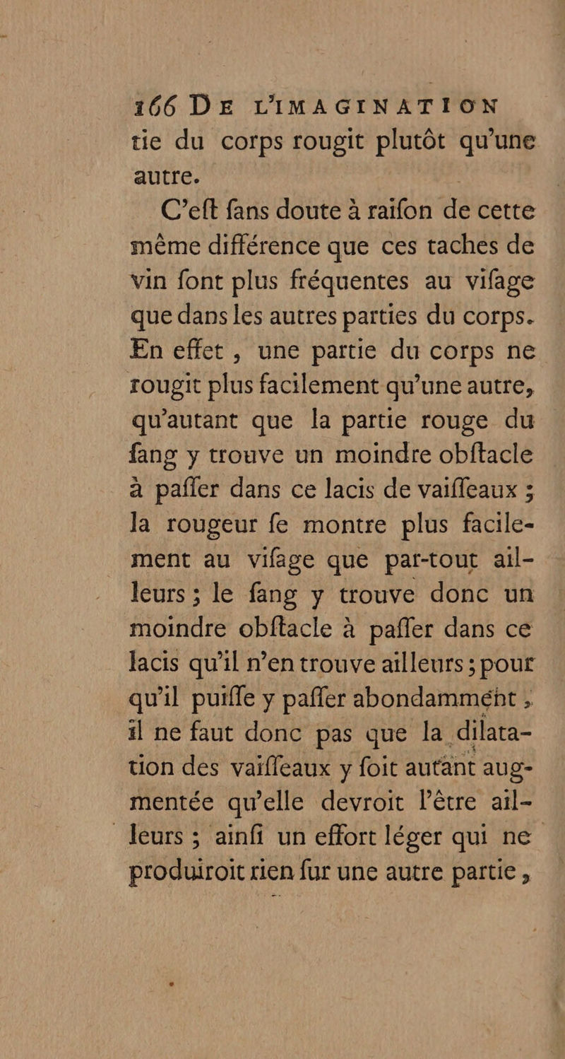 tie du corps rougit plutôt qu'une autre. C’eft fans doute à raïfon de cette même différence que ces taches de vin font plus fréquentes au vifage que dans les autres parties du corps. En effet, une partie du corps ne rougit plus facilement qu’une autre, qu'autant que la partie rouge du fang y trouve un moindre obftacle à pafler dans ce lacis de vaifleaux ; la rougeur fe montre plus facile- ment au vifage que par-tout ail- leurs ; le fang y trouve donc un moindre obftacle à pafler dans ce lacis qu’il n’en trouve ailleurs ; pour qu'il puiffe y pafler abondammént , il ne faut donc pas que la dilata- tion des vaifleaux y foit autant aug- mentée qu’elle devroit l'être ail- leurs ; ainfi un effort léger qui ne produiroit rien fur une autre partie,