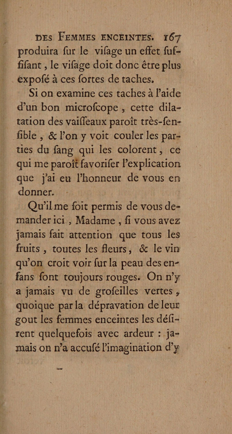 produira fur le vifage un effet fuf- fifant , le vifage doit donc être plus expolfé à ces fortes de taches, Si on examine ces taches à laide d'un bon microfcope , cette dila- tation des vaifleaux paroïît très-fen- fble ; & l’on y voit couler les par- ues du fang qui les colorent, ce qui me paroit favorifer l'explication que j'ai eu l’honneur de vous en donner. Qu'ilme foit permis de vous de- mander ici , Madame. fi vous avez jamais fait attention que tous les fruits , toutes les fleurs, & le vin qu’on croit voir fur la peau desen- fans font toujours rouges. On n’y a jamais vu de grofeilles vertes, quoique par la dépravation de leur gout les femmes enceintes les défi- rent TO avec ardeur : ja- mais on n’a accufé l'imagination dy Sas