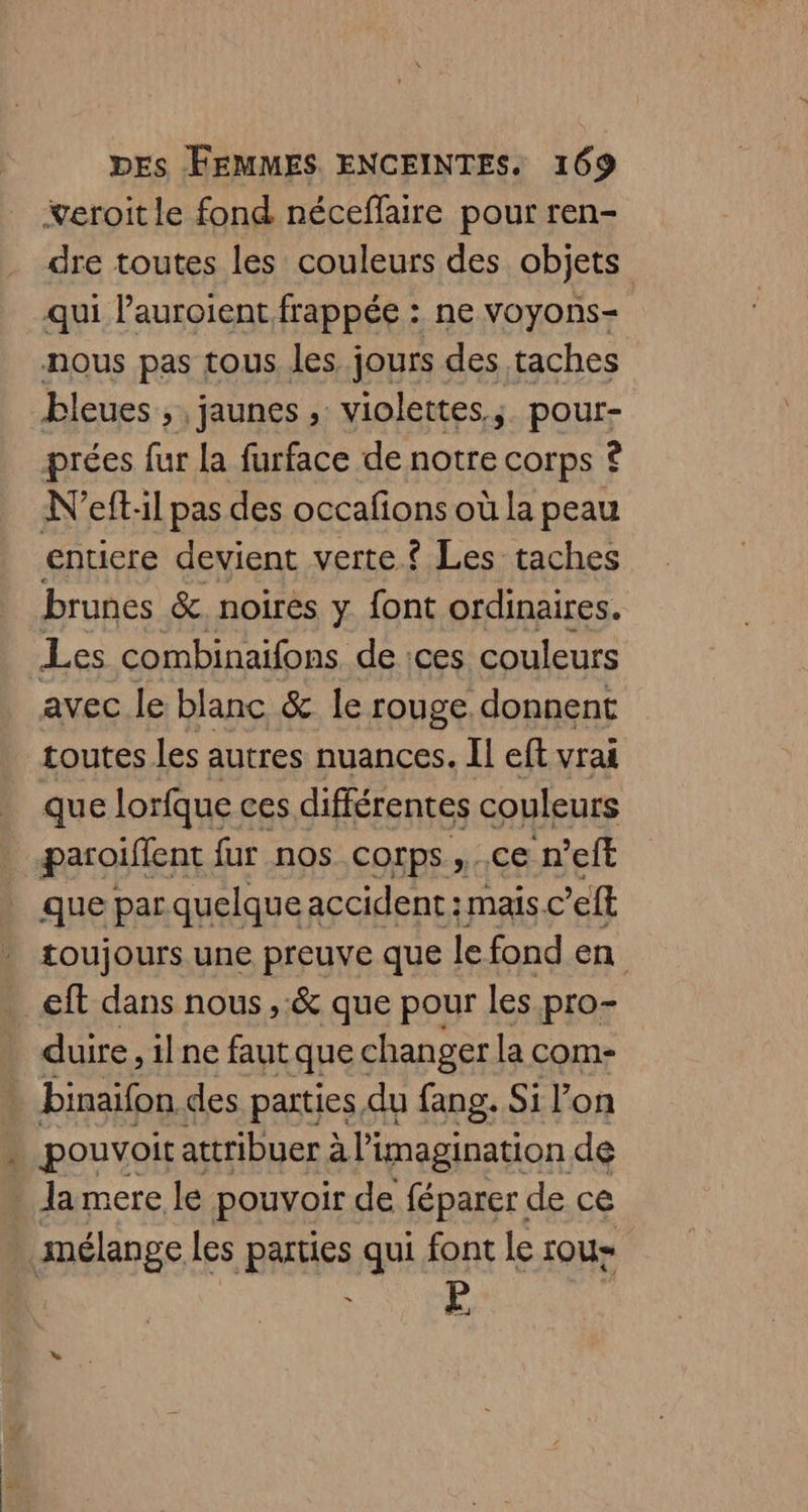 ÿeroit le fond néceffaire pour ren- dre toutes les couleurs des objets qui lauroient frappée : ne voyons- nous pas tous les jours des taches bleues, jaunes , violettes, pour- prées fur la furface de notre corps © N'eft:il pas des occafons où la peau enticre devient verte ? Les taches brunes &amp; noires y font ordinaires. Les combinaifons de :ces couleurs avec le blanc &amp; le rouge donnent toutes les autres nuances. Il eft vrai que lorfque ces différentes couleurs paroiflent fur nos corps ,..ce n'eft que par quelque accident : mais.c’eft toujours une preuve que le fond en eft dans nous ,:&amp; que pour les pro- duire, ilne faut que changer la com- binaifon des parties du fang. Si l’on + pouvoit attribuer à l'imagination de : lamere le pouvoir de féparer de ce mélange Les parties qui font le rou- Cs