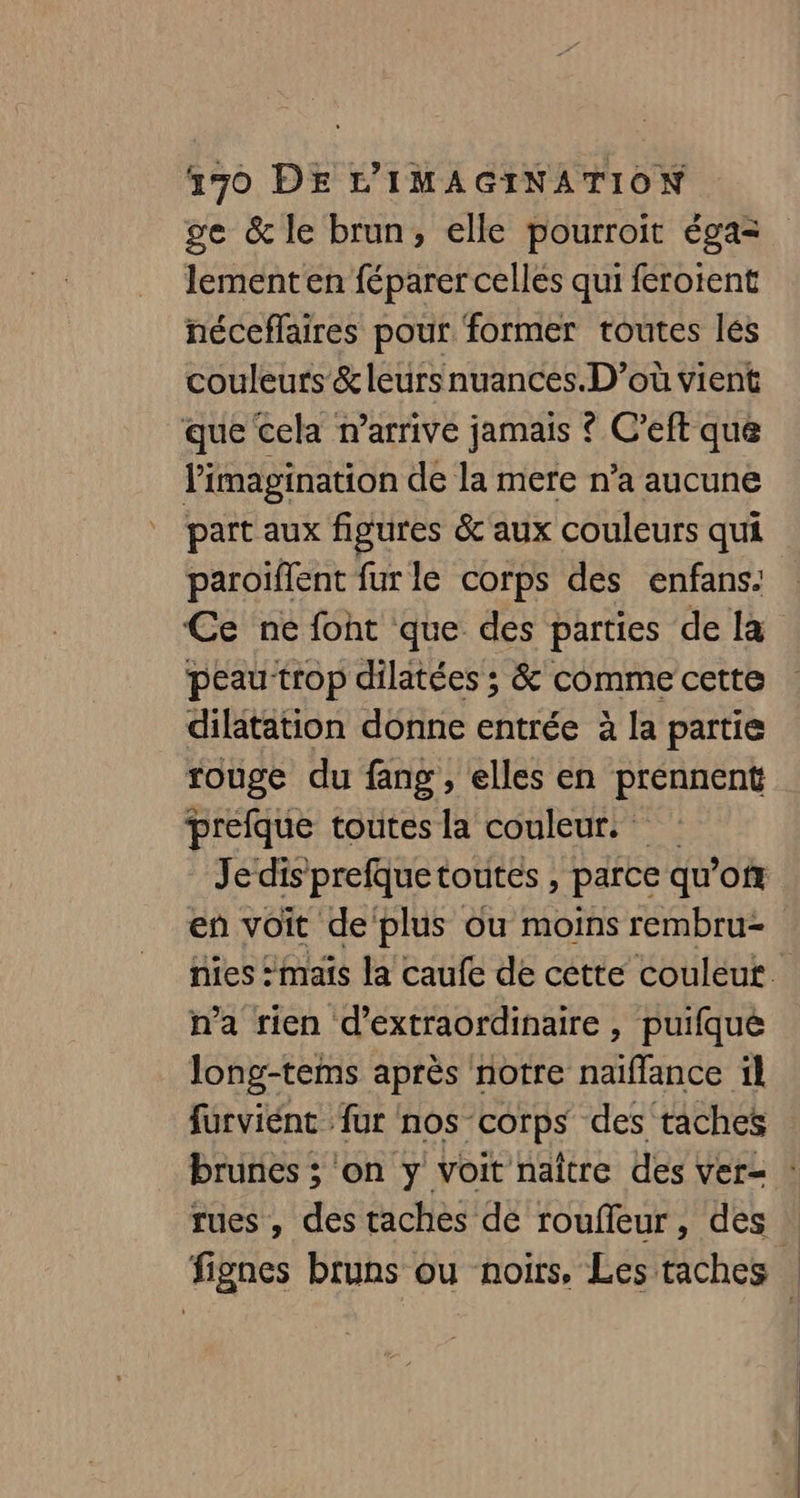 ge &amp; le brun, elle pourroit éga= lement en féparer celles qui férotent néceffaires pour former toutes les couleurs &amp; leurs nuances.D’où vient que cela n’arrive jamais ? C’eft que l'imagination de la mere n’a aucune part aux figures &amp;'aux couleurs qui paroïflent fur le corps des enfans. Ce né foht que des parties de la peau trop dilatées ; &amp; comme cette dilatation donne entrée à la partie rouge du fang , elles en prennent prefque toutes la couleur. Jedis prefquetoutes , parce qu’of en voit de ‘plus ou moins rembru- n’a rien d’extraordinaire , puifque long-tems après notre naïflance il furviént fur nos corps des taches rues , des taches de roufleur, des |