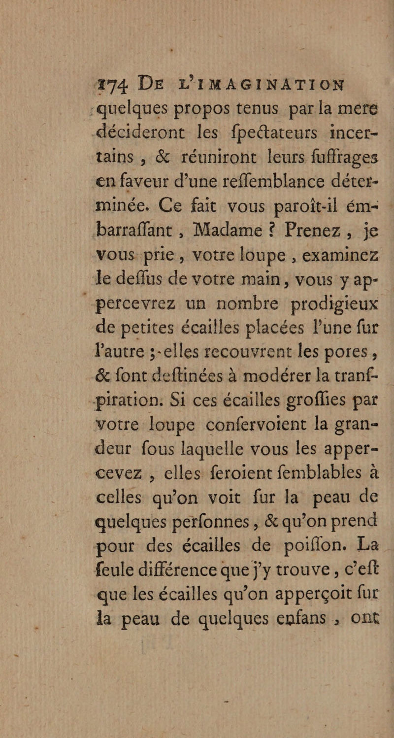 -quelques propos tenus par la mére décideront les fpeétateurs incer- tains , &amp; réuniront leurs fuffrages en faveur d’une reffemblance déter- minée. Ce fait vous paroît-il ém- : barraffant , Madame ? Prenez, je vous. prie, votre loupe , examinez le deffus de votre main, vous y ap- percevrez un nombre prodigieux de petites écailles placées lune fur l'autre ;-elles recouvrent les pores, &amp; font deftinées à modérer la tranf- -piration. Si ces écailles groflies par votre loupe confervoient la gran- deur fous laquelle vous les apper- cevez , elles feroient femblables à celles qu'on voit fur la peau de quelques perfonnes , &amp; qu’on prend pour des écailles de poiflon. La feule différence que j'y trouve, c’eft que les écailles qu’on apperçoit fur la peau de quelques enfans , ont