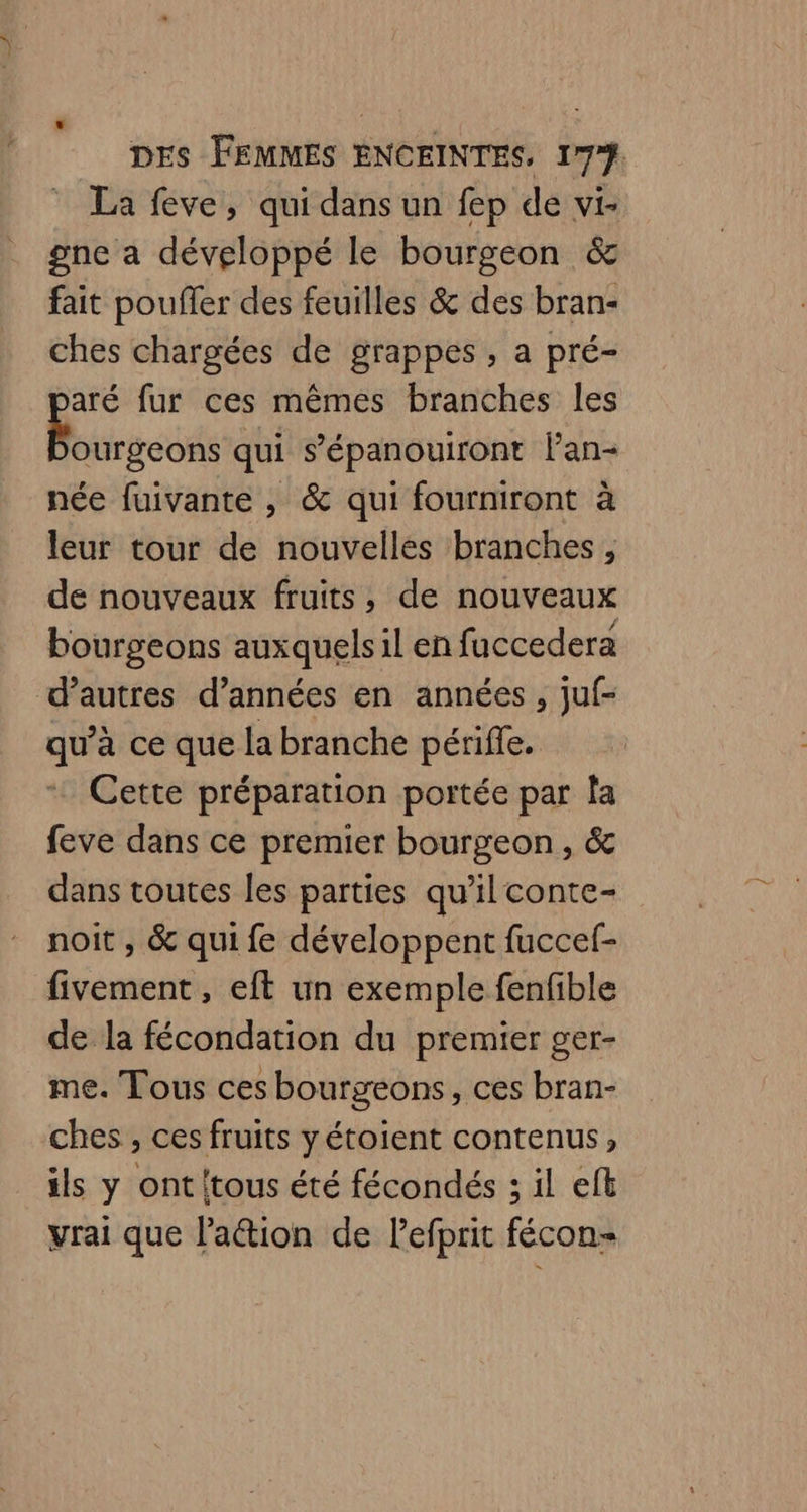 La feve, qui dans un fep de vi- gne a développé le bourgeon & fait poufler des feuilles & des bran- ches chargées de grappes , a pré- aré fur ces mêmes branches les trous qui s’épanouiront l’an- née fuivante , & qui fourniront à leur tour de nouvelles branches, de nouveaux fruits, de nouveaux bourgeons auxquels il en faccedera d’autres d’années en années , juf- qu’à ce que la branche périfle. Cette préparation portée par la feve dans ce premier bourgeon , & dans toutes les parties qu’il conte- noit , & qui fe développent fuccef- fivement, eft un exemple fenfible de la fécondation du premier ger- me. Tous ces bourgeons, ces bran- ches , ces fruits yétoient contenus, ils y ont {tous été fécondés ; il eft vrai que l’action de Pefprit fécon-