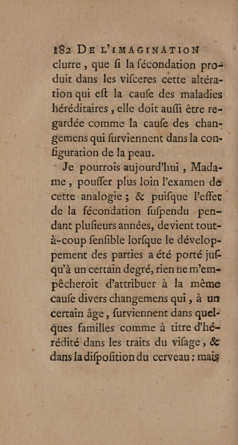 clurre , que fi la fécondation pro duit dans les vifceres cette altéra- tion qui eft la caufe des maladies héréditaires , elle doit aufli être re= gardée comme la caufe des chan- gemens qui furvierinent dans la con- figuration de la peau. ‘ Je pourrois aujourd’hui , Mada- me, poufer plus loin l'examen de cette analogie ; & puifque l'effet de la fécondation fufpendu pen= dant plufieurs années, devient tout- è-coup fenfible lorfque le dévelop- pement des parties a été porté juf- qu’à un certain degré, rien ne m'em= pêcheroit d'attribuer à la même Caufe divers changemens qui , à un certain âge , furviennent dans quel- ques familles comme à titre d’hé- rédité dans les traits du vifage , & dans la difpofition du cerveau : mais