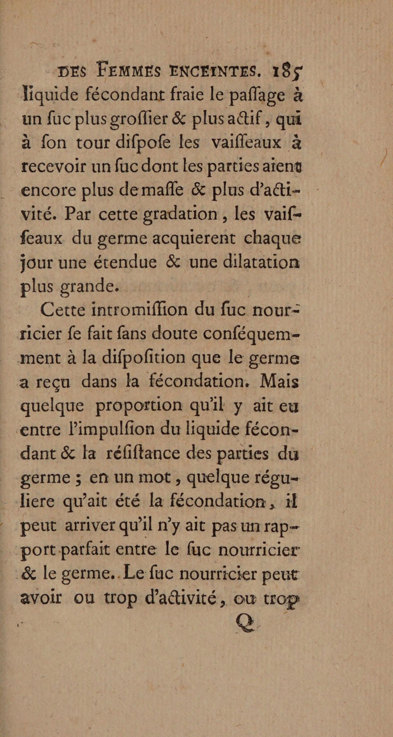 liquide fécondant fraie le paflage à un fuc plus groffier &amp; plusadtif, qui à fon tour difpofe les vaifleaux à recevoir un fuc dont les parties atent encore plus demafñle &amp; plus d’aéti- vité. Par cette gradation , les vaif- feaux du germe acquierent chaque jour une étendue &amp; une dilatation plus grande. | Cette intromiflion du fuc nour- ricier fe fait fans doute conféquem- ment à la difpofition que le germe a reçu dans la fécondation. Mais quelque proportion qu'il y ait eu entre l’impulfion du liquide fécon- dant &amp; la réfiftance des parties du germe ; en un mot, quelque régu- liere qu’ait été la fécondation, il peut arriver qu'il n'y ait pas un rap- port parfait entre le fuc nourricier &amp; le germe.. Le fuc nourricier peut avoir ou trop d'activité, ou trop Q@