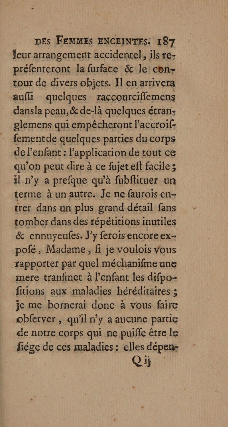 leur arrangemerit accidentel, ils re- préfenteront la furface &amp; le cons tour de divers objets. Il en arrivera aufll quelques raccourciflemens dansla peau, &amp; de-là quelques étran: glemens qui empécheront Paccroif- fementde quelques parties du corps de l'enfant : Papplication de tout ce qu’on peut dire à ce fujet elt facile; il n’y a prefque qu’à fubftituer un terme à un autre. Je ne faurois en- trer dans un plus grand détail fans tomber dans des répétitions inutiles &amp; ennuyeufes. J’y ferois encore ex- pofé, Madame, fi je voulois vous rapporter par quel méchanifme une mere tranfmet à l’enfant les difpo- fitions aux maladies héréditaires 3 je me bornerai donc à vous faire obferver , qu'il n’y a aucune partie de notre corps qui ne puifle être le fiége de ces maladies : elles dépen- Qi;
