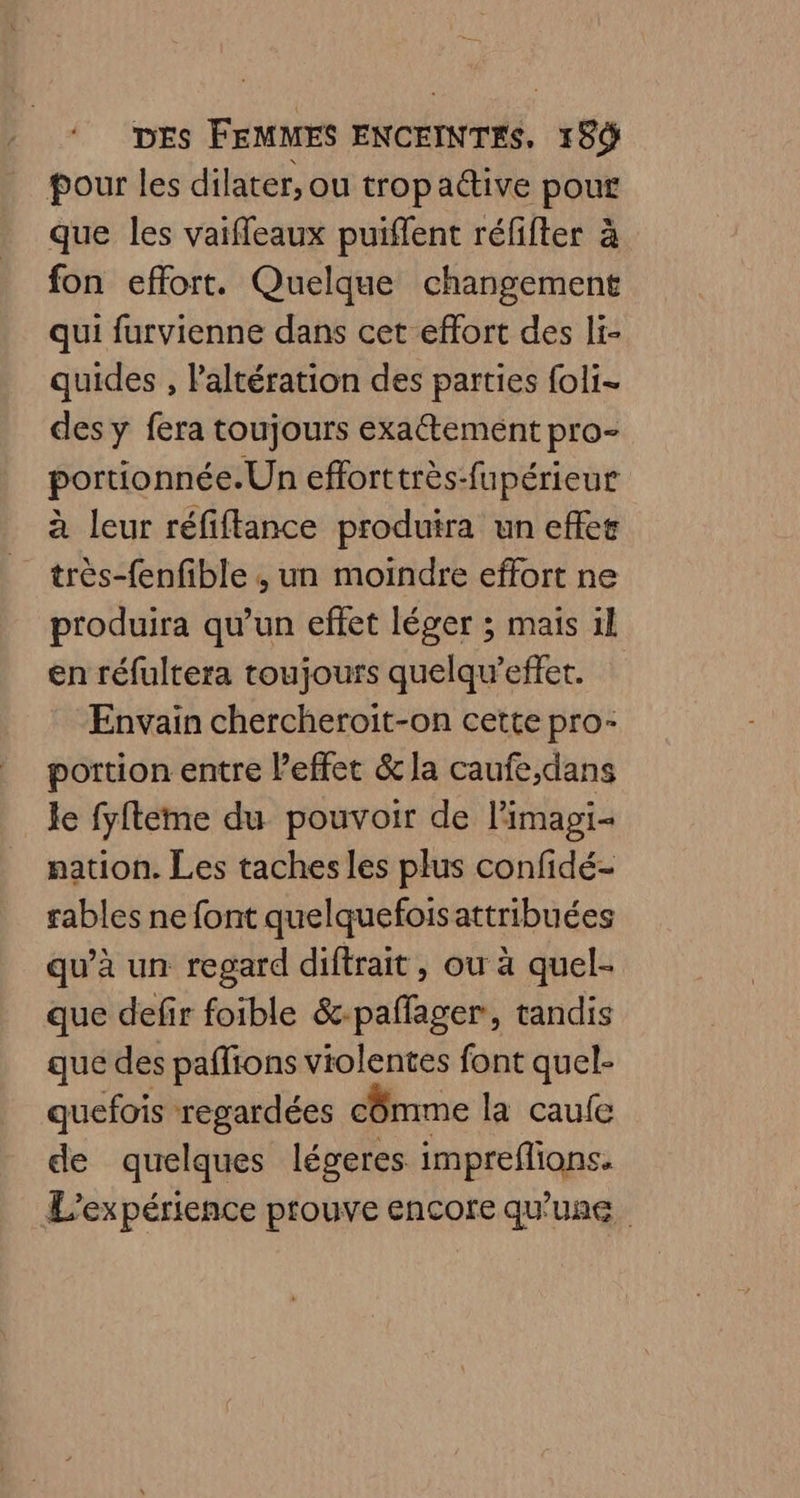 pour les dilater, ou tropadtive pour que les vaiffeaux puiffent réfifter à fon effort. Quelque changement qui furvienne dans cet effort des li- quides , Paltération des parties foli- des y fera toujours exaétement pro- portionnée.Un efforttrès-fupérieur à leur réfiftance produira un effet très-fenfible ; un moindre effort ne produira qu’un effet léger ; mais il en réfultera toujours quelqu’effet. Envain chercheroit-on cette pro- portion entre leffet & la caufe,dans Je fyfteme du pouvoir de limagi- nation. Les taches les plus confidé- rables ne font quelquefoisattribuées qu’à un regard diftrait, ou à quel- que defir foible &-paffager, tandis que des paffions vtolentes font quel- quefois regardées cômme la caufe de quelques légeres impreflions. L'expérience prouve encore qu'une