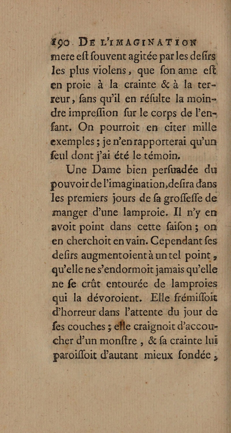 mere eft fouvent agitée parles defirs les plus violens, que fon ame eft en proie à la crainte &amp; à la ter- reur , fans qu’il en réfulte la moin- dre impreflion fur le corps de l’en- fant. On pourroit en citer mille exemples ; je n'enrapporterai qu'un feul dont j'ai été le témoin. Une Dame bien perfuadée du pouvoir de l'imagination, defira dans les premiers jours de fa grofefle de manger d’une lamproie. Il n’y en avoit point dans cette faifon; on en cherchoit en vain. Cependant fes defirs augmentoientäuntel point, _ qu’elle ne s’endormoit jamais qu’elle ne fe crût entourée de lamprotes qui la dévoroient. Elle frémiffoit d'horreur dans lattente du jour de fes couches ; éîle craignoit d’accou- cher d’un monftre , &amp; fa crainte lui paroifloit d'autant mieux fondée ;