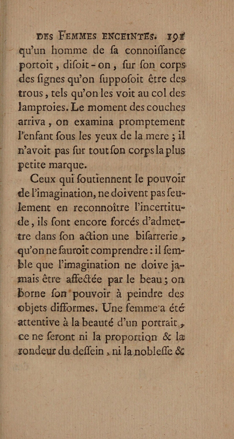 - qu’un homme de fa connoifflance portoit, difoit-on, fur fon corps des fignes qu’on fuppoñfoit être des trous , tels qu'onles voit au col des Jamproies. Le moment des couches arriva , On examina promptement l'enfant fous les yeux de la mere ; il n’avoit pas fur toutfon corps la plus petite marque. Ceux qui foutiennent le pouvoir de l'imagination, ne doivent pas feu- lement en reconnoître lincertitu- de, ils font encore forcés d’admet- tre dans fon ation une bifarrerie , qu'onne fauroit comprendre : il fem- ble que l'imagination ne doive ja- mais être affectée par le beau; on borne fon'pouvoir à peindre des objets difformes. Une femme'a été attentive à la beauté d’un portrait, ce ne feront ni la proportion & la sondeur du deffein , ni la noblefle &