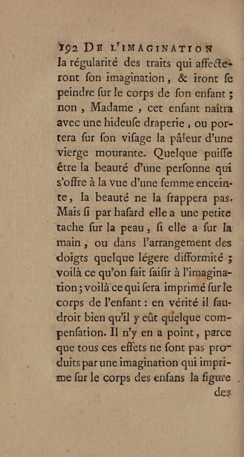 Ja régularité des traits qui affe@e: ront fon imagination, &amp; iront fe peindre fur le corps de fon enfant ; non , Madame , cet enfant naîtra avec une hideufe draperie , ou por- tera fur fon vifage la pâleur d’une vierge mourante. Quelque puifle être la beauté d’une perfonne qui s'offre à la vue d’une femme encein- te, la beauté ne la frappera pas. Mais fi par hafard elle a une petite tache fur la peau, fi elle a fur la main, où dans l’arrangement des doigts quelque légere difformité ; voilà ce qu’on fait faifir à l’imagina- tion ; voilà ce qui fera imprimé fur le corps de Penfant : en vérité 1! fau- droit bien qu'il y eût quelque com- penfation. Il n’y en a point, parce que tous ces effets ne font pas pro- duits par une imagination qui impri- me fur le corps des enfans la figure . des