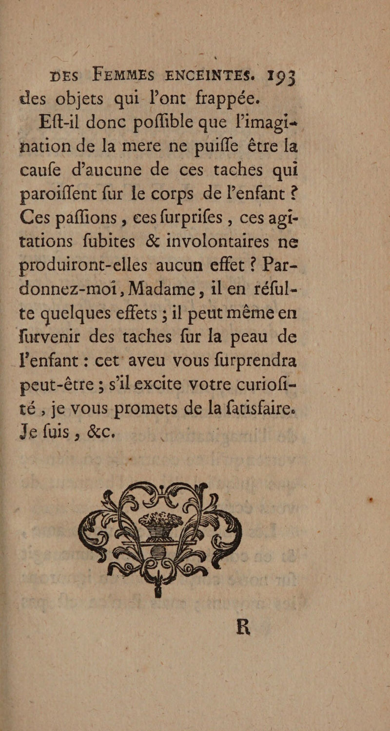 des objets qui l'ont frappée. Eftil donc poffible que l'imagi- _ pation de la mere ne puifle être la caufe d'aucune de ces taches qui paroiflent fur le corps de l'enfant ? Ces paflions , ces furprifes , ces agi- tations fubites &amp; involontaires ne produiront-elles aucun effet ? Par- donnez-moi, Madame, 1l en réful- te quelques effets ; il peut même en furvenir des taches fur la peau de l'enfant : cet’ aveu vous furprendra peut-être ; s'ilexcite votre curiofi- té , je vous promets de la fatisfaire. Je fuis , &amp;c.