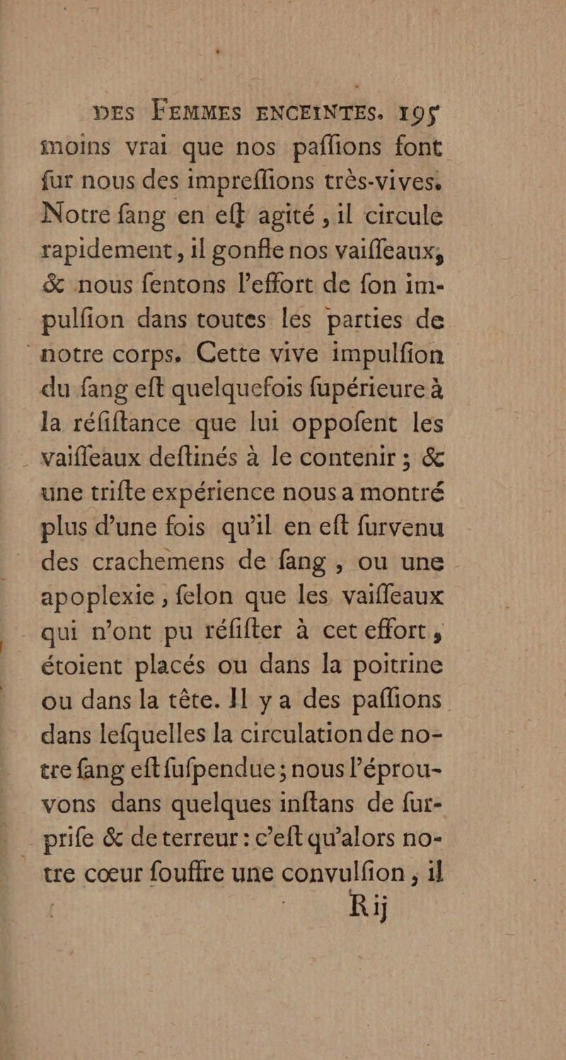 moins vrai que nos paflñons font fur nous des impreflions très-vives, Notre fang en eft agité , il circule rapidement, 1l gonfle nos vaifleaux, &amp; nous fentons l'effort de fon im- pulfion dans toutes lés parties de notre corps. Cette vive impulfion du fang eft quelquefois fupérieure à la réfiftance que lui oppofent les . Vaïifleaux deftinés à le contenir ; &amp; une trifte expérience nous a montré plus d’une fois qu'il en eft furvenu des crachemens de fang , ou une apoplexie , felon que les vaiffeaux qui n’ont pu téfifter à cet effort, étoient placés ou dans la poitrine ou dans la tête. II y a des paflions dans lefquelles la circulation de no- tre fang eft fufpendue ; nous Péprou- vons dans quelques inftans de fur- _prife &amp; de terreur : c’eft qu’alors no- tre cœur fouftre une convulfon , il Re
