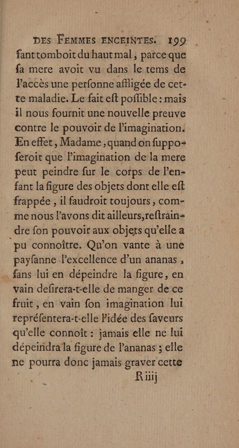 fanttomboit du haut mal, parceque fa mere avoit vu dans le tems de Paccès une perfonne affligée de cet- te maladie. Le fait eft poffible : mais il nous fournit une nouvelle preuve contre le pouvoir de Pimagination. En effet, Madame ,quandonfuppo- feroit que limagination de la mere peut peindre fur le corps de l’en- fant la figure des objets dont elle eft frappée , 1l faudroit toujours ;, com- _ menous l'avons dit ailleurs,reftrain= dre fon pouvoir aux objets qu’elle a pu connoître. Qu'on vante à une payfanne lexcellence d’un ananas , . fans lui en dépeindre la figure, en vain defirera-t-elle de manger de ce fruit , en vain fon imagination lui repréfentera-t-elle Pidée des faveurs qu'elle connoît : jamais elle ne lui dépeindralla figure de l'ananas ; elle ne pourra donc jamais graver cette Rüij .