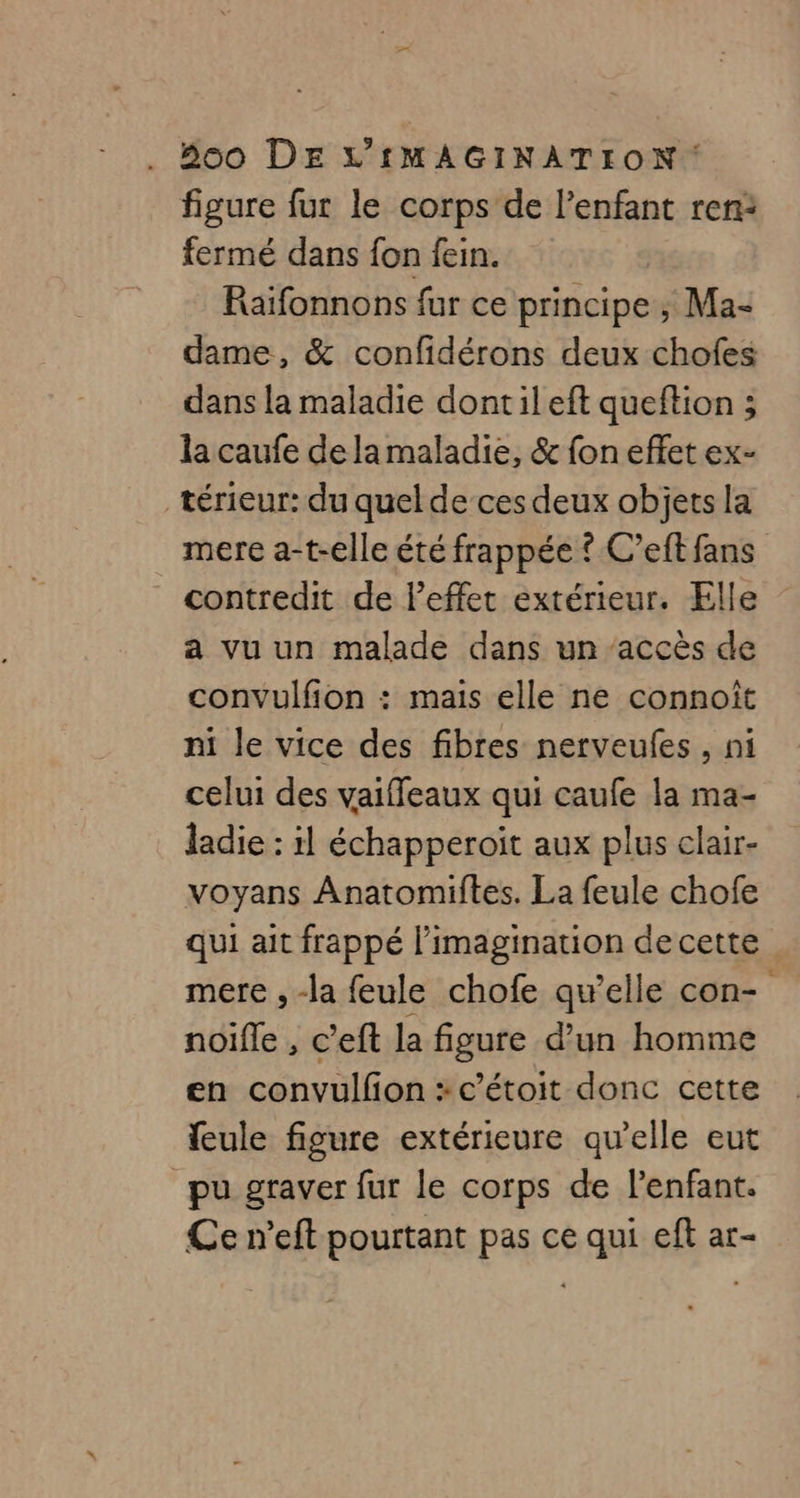 figure fur le corps de l’enfant ren: fermé dans fon fein. Raïfonnons fur ce principe ; Ma- dame, &amp; confidérons deux chofes dans la maladie dontileft queftion ; la caufe de la maladie, &amp; fon effet ex- térieur: du quel de ces deux objets la mere a-t-elle été frappée ? C’eft fans contredit de l'effet extérieur. Elle a vu un malade dans un ‘accès de convulfion : mais elle ne connoïît ni le vice des fibres nerveufes , ni celui des vaiffeaux qui caufe la ma- ladie : 1 échapperoit aux plus clair- voyans Anatomiftes. La feule chofe qui ait frappé l'imagination de cette mere , -la feule chofe qu’elle con- noifle , c’eft la figure d’un homme en convulfion :c'étoit donc cette feule figure extérieure qu’elle eut pu graver fur le corps de l'enfant. Ce n’eft pourtant pas ce qui eft ar-