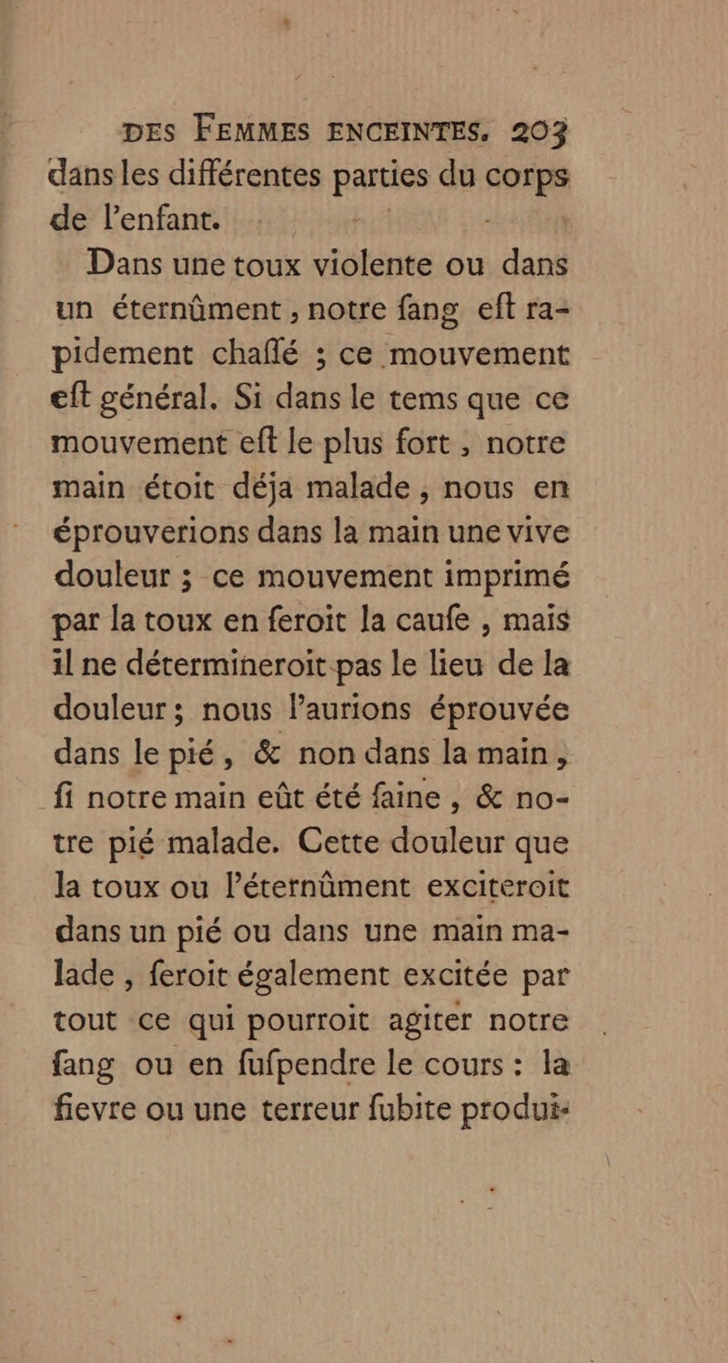 dans les différentes parties du corps de lenfant. | : | Dans une toux violente ou dans un éternûment , notre fang eft ra- pidement chaflé ; ce mouvement eft général. Si dans le tems que ce mouvement eft le plus fort , notre main étoit déja malade, nous en éprouverions dans la main une vive douleur ; ce mouvement imprimé par la toux en feroit la caufe , mais il ne détermineroit pas le lieu de la douleur ; nous laurions éprouvée dans le pié, & non dans la main, fi notre main eût été faine , & no- tre pié malade. Cette douleur que la toux ou léternûment exciteroit dans un pié ou dans une main ma- lade , feroit également excitée par tout ce qui pourroit agiter notre fang ou en fufpendre Le cours : la fievre ou une terreur fubite produi-