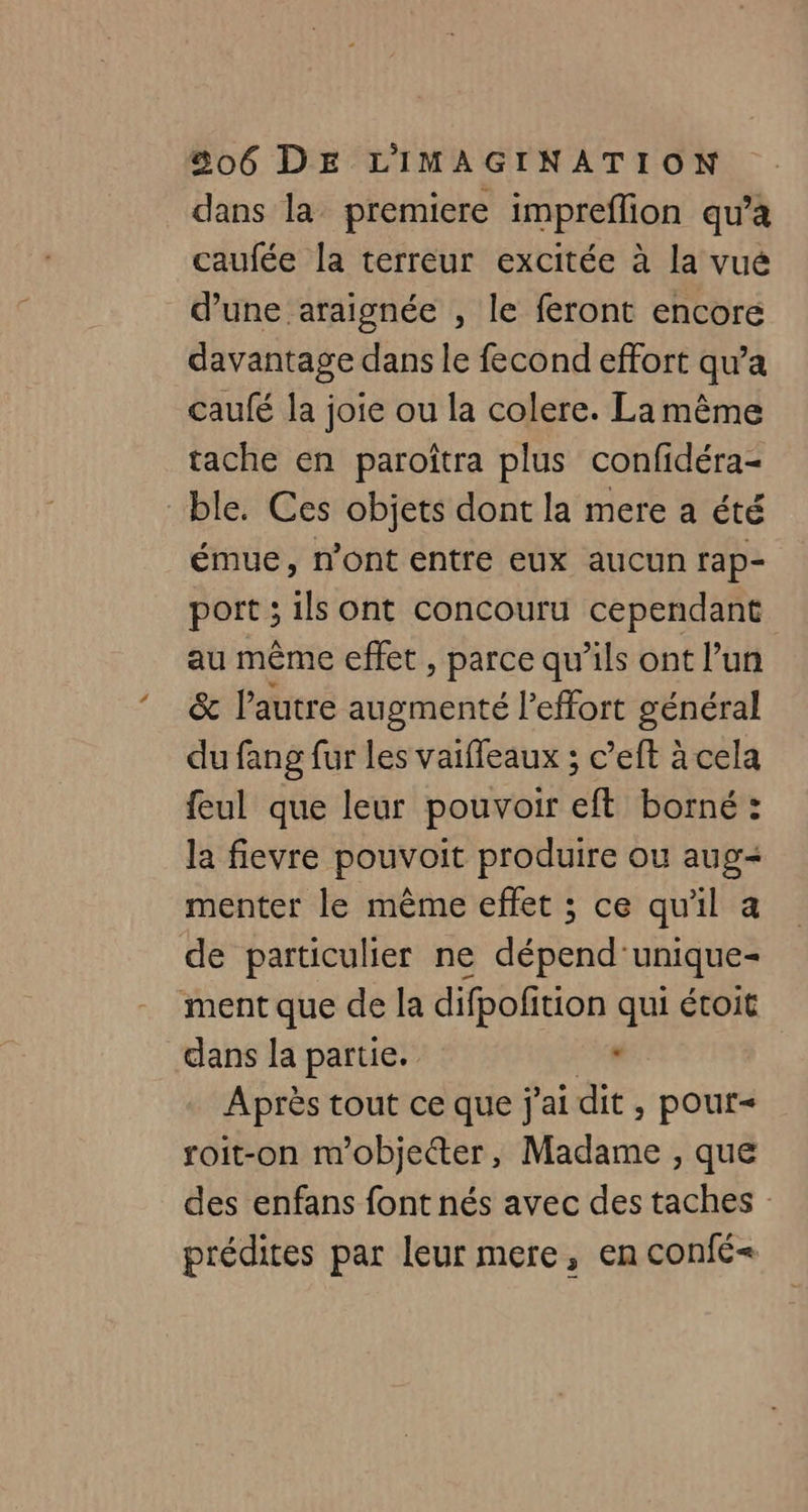 dans la premiere impreflion qu'a caufée la terreur excitée à la vué d’une araignée , le feront encore davantage dans le fecond effort qu'a caulé la joie ou la colere. La même tache en paroîtra plus confidéra- ble. Ces objets dont la mere a été émue, n’ont entre eux aucun rap- port ; ils ont concouru cependant au même effet , parce qu’ils ont l’un &amp; l’autre augmenté l'effort général du fang fur les vaiffeaux ; c’eft à cela feul que leur pouvoir eft borné : la fievre pouvoit produire ou aug- menter le mème effet ; ce qu'il a de particulier ne dépend'unique- ment que de la difpofition qui étoit dans la partie. 24. Après tout ce que j'ai dit , pour roit-on m'objetter, Madame , que des enfans font nés avec des taches prédites par leur mere, en confé<