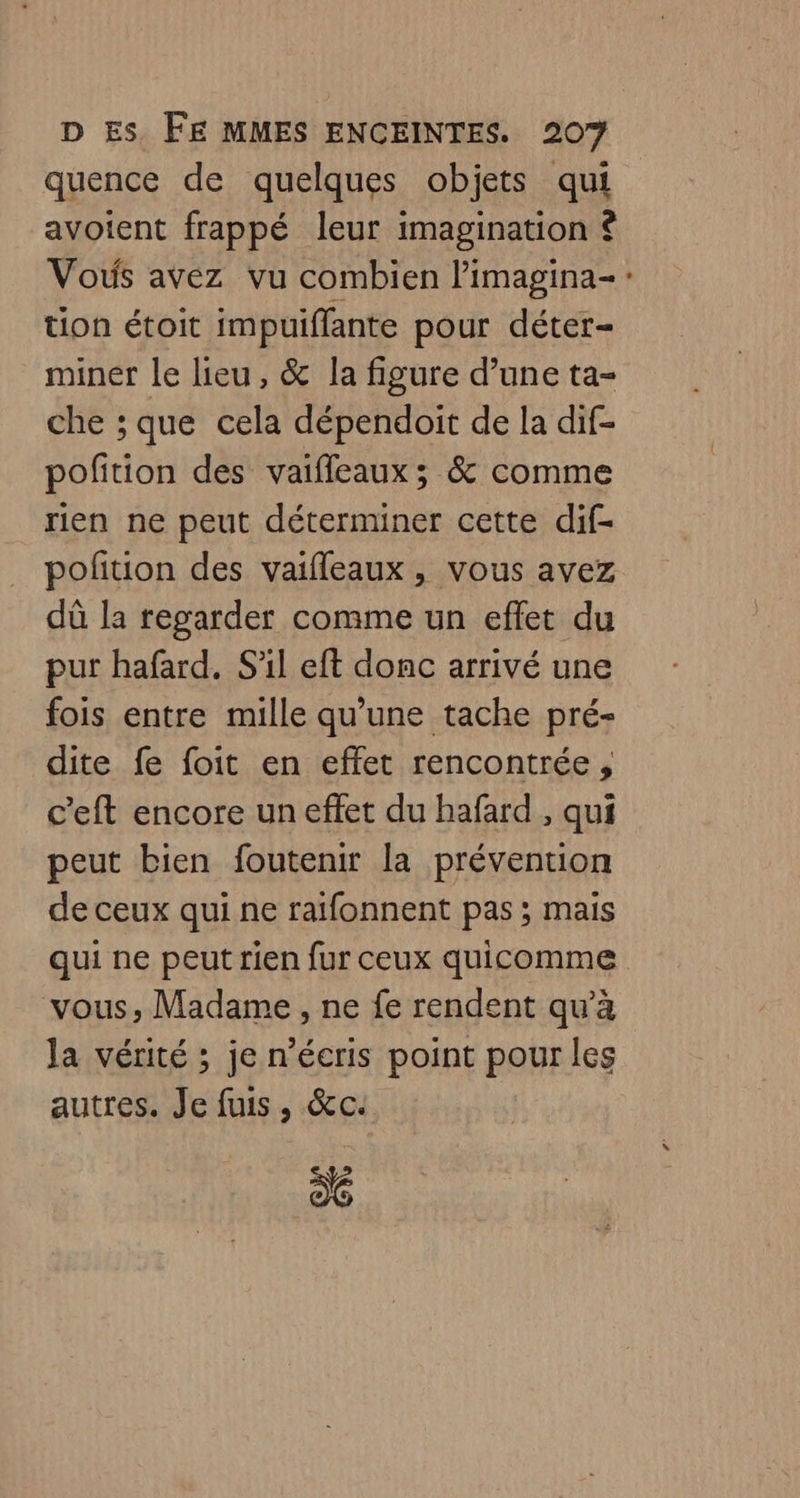 quence de quelques objets qui avoient frappé leur imagination ? Vous avez vu combien l’imagina- : tion étoit impuiffante pour déter- miner le lieu, &amp; la figure d’une ta- che ; que cela dépendoit de la dif- poftion des vaifleaux ; &amp; comme rien ne peut déterminer cette dif- pofition des vaifleaux, vous avez dû la regarder comme un effet du pur hafard. S'il eft donc arrivé une fois entre mille qu'une tache pré- dite fe foit en effet rencontrée, c’eft encore un effet du hafard , qui peut bien foutenir la prévention de ceux qui ne raifonnent pas; mais qui ne peut rien fur ceux quicomme vous, Madame , ne fe rendent qu’à la vérité ; je n’écris point pour les autres. Je fuis, &amp;c: 6