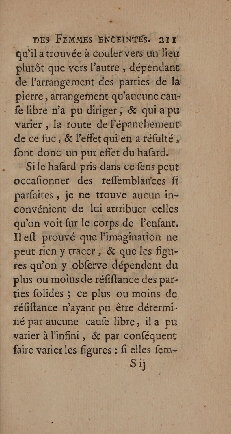 + DES FEMMES ENCEINTES. 217 Qu'il a trouvée à couler vers un lieu plutôt que vers l’autre , dépendant de l’arrangement des parties de la pierre, arrangement qu'aucune cau- fe libre n’a pu diriger, & quia pu varier , la route de l’épanchement: de ce fuc, & l’efferqui en a réfulté, font done un pur effet du hafard. Sile hafard pris dans ce fens peut occafionner des reffemblantes fi parfaites, je ne trouve aucun in- convénient de lui attribuer celles qu'on voit fur le corps de l'enfant. Jieft prouvé que imagination ne peut rien y tracer, & que les figu- res qu’on y obferve dépendent du plus ou moins de réfiftance des par- ties folides ; ce plus ou moins de réfiflance n’ayant pu être détermi- né par aucune caulfe libre, ila pu varier à l'infini, & par conféquent faire varier les figures : fi elles fem Sij