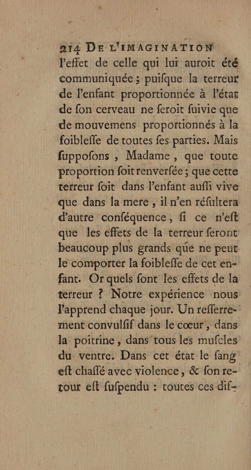 l'effet de celle qui lui auroit été communiquée ; puifque la terreur de l'enfant proportionnée à létat de fon cerveau ne feroit fuivie que de mouvemens proportionnés à la foibleffe de toutes fes parties. Mais fuppofons ,; Madame , que toute proportion foit renverfée ; que cette terreur foit dans l’enfant aufli vive que dans la mere , il n’en réfultera d'autre conféquence, fi ce n’eft que les effets de la terreur feront beaucoup plus grands que ne peut le comporter la foibleffe de cet en- fant. Or quels font lés effets de la terreur ? Notre expérience nous l'apprend chaque jour. Un refferre- ment convulfif dans le cœur, dans la poitrine , dans'tous les mufcles du ventre. Dans cet état le fang eft chaffé avec violence, &amp; fon re- tour eft fufpendu : toutes ces dif-