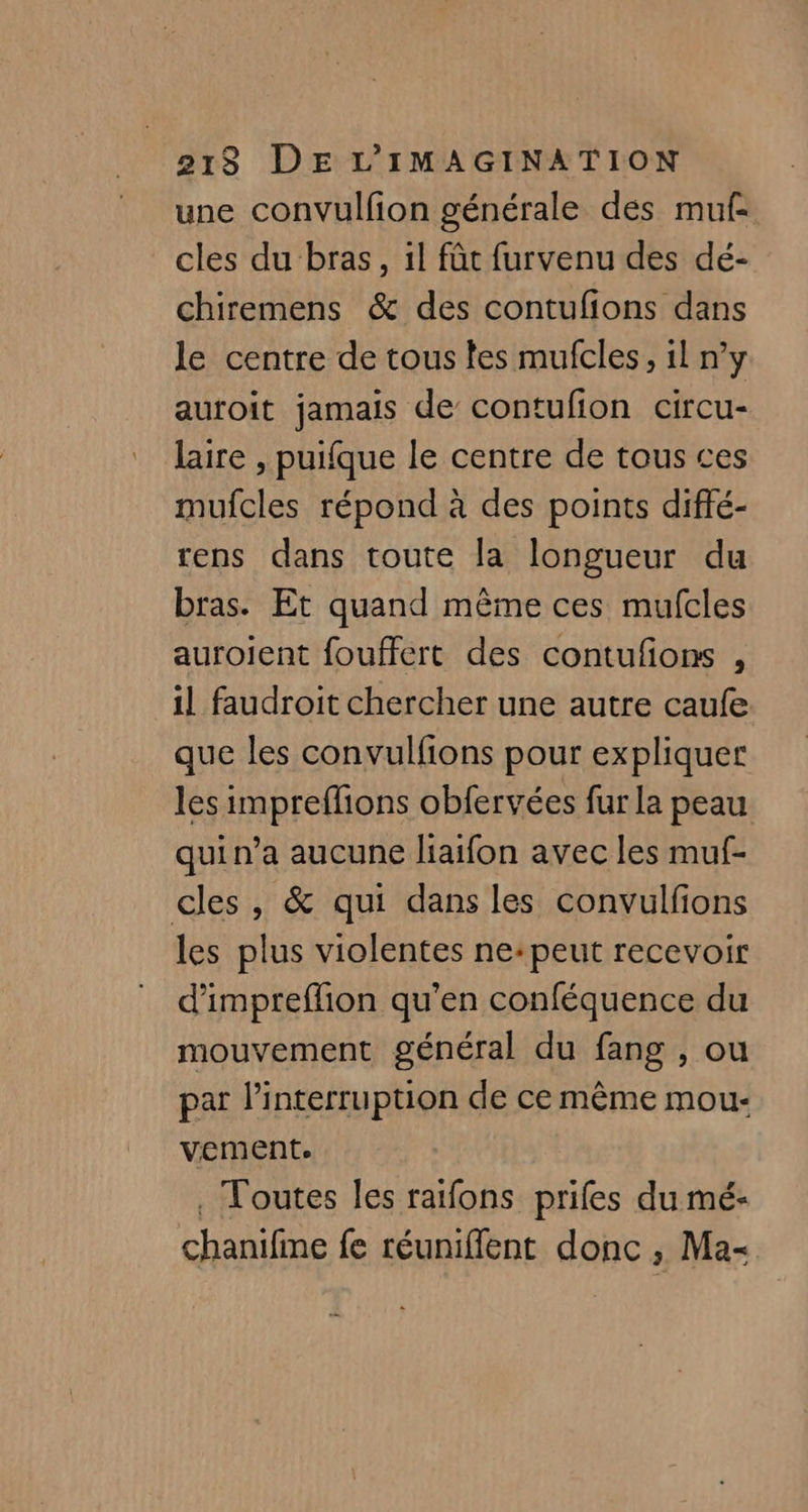 une convulfion générale des muf- cles du bras, il fût furvenu des dé- chiremens & des contufions dans le centre de tous les mufcles, il n’y auroit jamais de contufion circu- laire , puifque le centre de tous ces mufcles répond à des points diffé- rens dans toute la longueur du bras. Et quand même ces mufcles auroient fouffert des contufons , il faudroit chercher une autre caufe que les convulfions pour expliquer les impreflions obfervées fur la peau qui n’a aucune liaifon avec les muf- cles, & qui dans les convulfions les plus violentes ne:peut recevoir d'impreflion qu’en conféquence du mouvement général du fang , ou par l'interruption de ce même mou- vement. . Toutes les raifons prifes du mé- chanifine fe réuniffent donc , Ma-