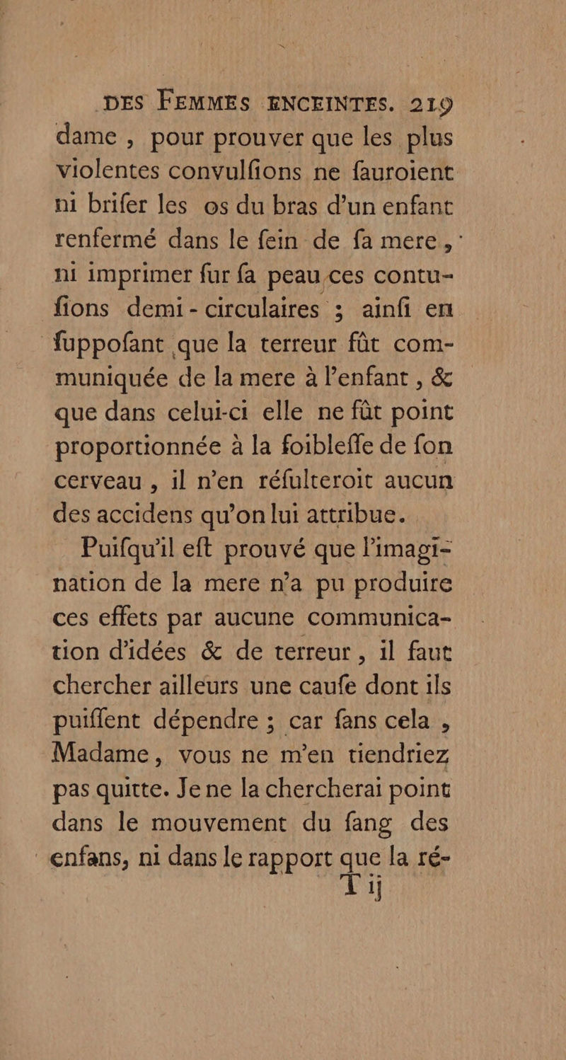 dame , pour prouver que les plus violentes convulfons ne fauroient ni brifer les os du bras d’un enfant renfermé dans le fein de fa mere, ni imprimer fur fa peau ces contu- fions demi- circulaires ; ainfi en fuppofant que la terreur fût com- muniquée de la mere à l'enfant , &amp; que dans celui-ci elle ne fût point proportionnée à la foiblefe de fon cerveau , il n’en réfulteroit aucun des accidens qu’on lui attribue. Puifquil eft prouvé que Pimagi- nation de la mere n’a pu produire ces effets par aucune communica- tion d'idées &amp; de terreur, il faut chercher ailleurs une caufe dont ils puiflent dépendre ; car fans cela , Madame, vous ne m'en tiendriez pas quitte. Je ne la chercherai point dans le mouvement du fang des enfans, ni dans le rapport qe la ré- 1]