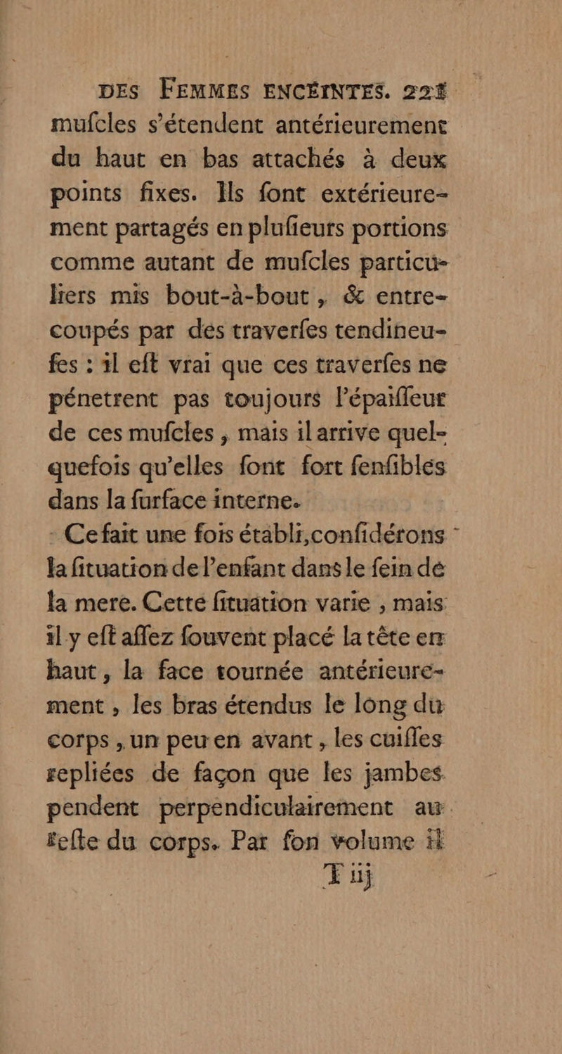 mufcles s'étendent antérieurement du haut en bas attachés à deux points fixes. IÎls font extérieure- ment partagés en plufieurs portions comme autant de mufcles particu- Hers mis bout-à-bout , & entre- coupés par dés traverfes tendineu- fes : 1l eft vrai que ces traverfes ne pénetrent pas toujours lépaifleur de ces mufcles , mais ilarrive quel- quefois qu’elles font fort fenfibles dans la furface interne. - Cefait une fois établi,confidérons : la fituation de l'enfant dans le fein dé la mere. Cetté fituation varie , mais il y eff affez fouvent placé la tête er haut, la face tournée antérieure- ment , les bras étendus le long du corps ,un peu en avant, les cuifles sepliées de façon que les jambes. pendent perpéndiculairement au fcfte du corps. Par fon volume ik Ti