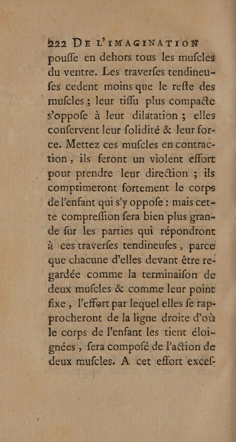 pouffe en dehors tous les mufcles du ventre. Les traverfes tendineu- fes cedent moins que le refte des mufcles ; leur uffu plus compatte soppofe à leur dilatation ; elles confervent leur folidité &amp; leur for- ce. Mettez ces mufcles en contrac- tion, ils feront un violent éffort pour prendre leur dire&amp;ion ; ils comprimeront fortement le corps de l'enfant qui s’y oppofe : mais cet- te compreflion fera bien plus gran- de fur les parties qui répondront à ces traverfes tendineufes, parce que chacune d’elles devant être re- gardée comme la terminaifon de deux mufcles &amp; comme leur point fixe, leffort par lequel elles fe rap- procheront de la ligne droite d’où le corps de l’enfant les tient éloi- gnées , fera compofé de l’a&amp;ion de deux mufcles. À cet effort excef-