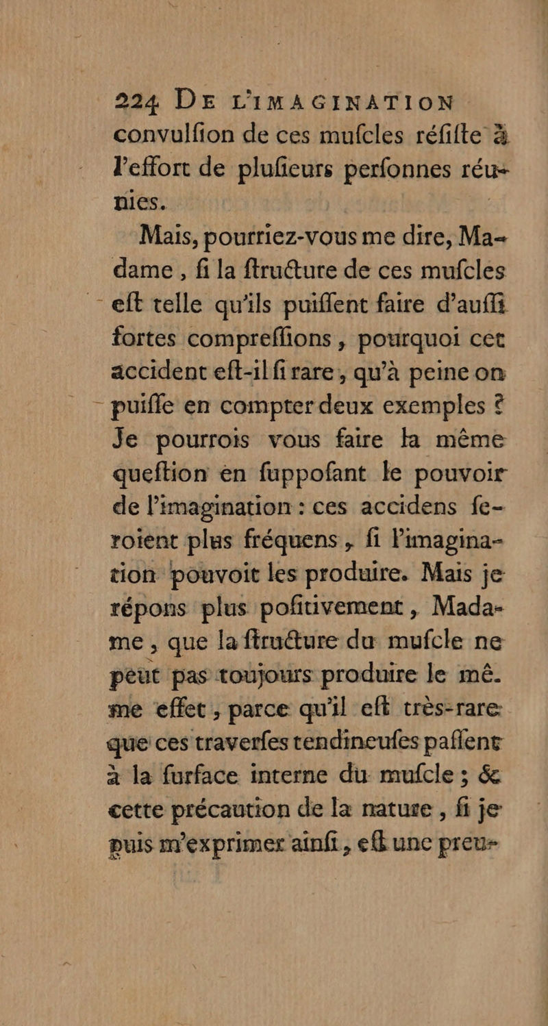 convulfion de ces mufcles réfifte à l'effort de plufeurs perfonnes réu- nies. Mais, pourriez-vous me dire, Ma- dame, fi la ftruéture de ces mufcles _eft telle qu'ils puiflent faire d’auffi fortes compreflions , pourquoi cet accident eft-ilfirare, qu’à peine on - puifle en compter deux exemples © Je pourrois vous faire Fa même queftion en fuppofant le pouvoir de l'imagination : ces accidens fe- roient plus fréquens , fi Pimagina- tion pouvoit les produire. Mais je répons plus poñtivement , Mada- me , que la firuéture du mufcle ne peut pas toujours produire le mê. me effet ; parce qu'il eft très-rare que ces traverfes tendineufes paflent à la furface interne du mufcle ; &amp; cette précaution de la natute , fi je puis m'exprimer ainfi, ef une preu-