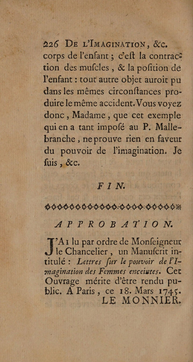 corps de l'enfant ; c’eft la contrac: tion des mufcles , & la pofition dé l'enfant : tout autre objet auroit pu dans les mêmes circonftances pro- duire lemême accident. Vous voyez donc , Madame , que cet exemple qui en a tant impofé au P. Malle- branche , neprouve rien en faveur du pouvoir de l'imagination. Je fuis , &c. FIN. Reed LE LE EE DER LE LE D Dre DA ET LA LE NE 24,PY PRO BAT IEO AN: ?A1 lu par ordre de Monfeigneut le Chancelier, un Manufcrit in- utulé: Lettres [ur le pouvoir de FI- magination des Femmes enceiutes. Cet. Ouvrage mérite d’être rendu pu- blic. À Paris, ce 18. Mars 1745. LE MONNIER.