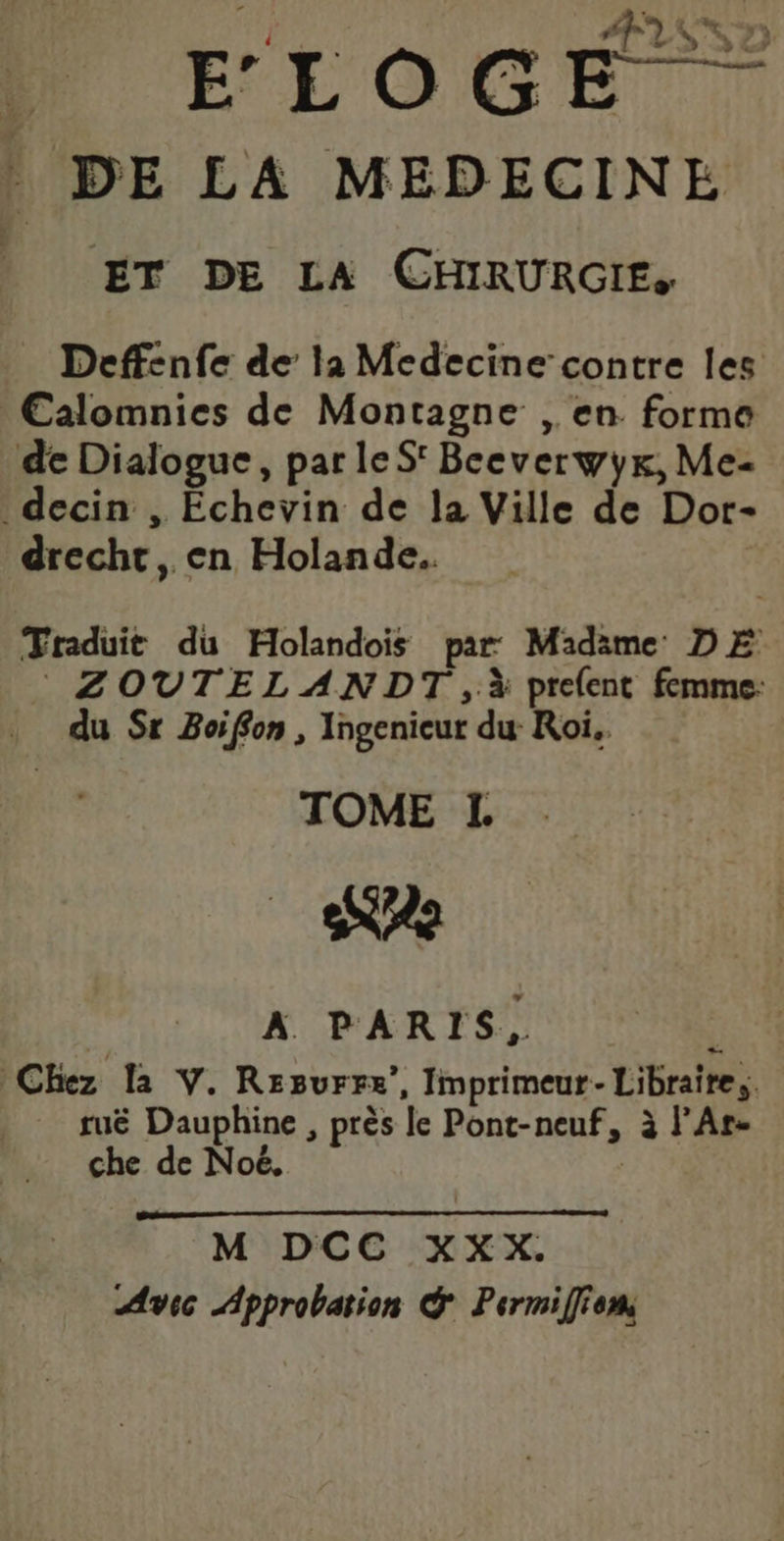 j } #7) $ a ») FLOGE DE LA MEDECINE | ET DE LA CHRURGIE, Deffenfe de la Medecine contre les €Calomnies de Montagne ,. en forme de Dialogue, par leS' Beeverwyx, Me- decin , Échevin de la Ville de Dor- drecht, en Holande. Traduit du Holandois par Madime DE ZOVTELANDT ,à prelent femme: du Sr Boiffon , Ingenieur du Roi. TOME L AE | A PARIS, : Chez la V. Regurrz”, Imprimeur-Libraire,. tuë Dauphine , près le Pont-neuf, à l’Ar- che de Noë. | M DCC XXX. Avec Approbation &amp; Permifffen