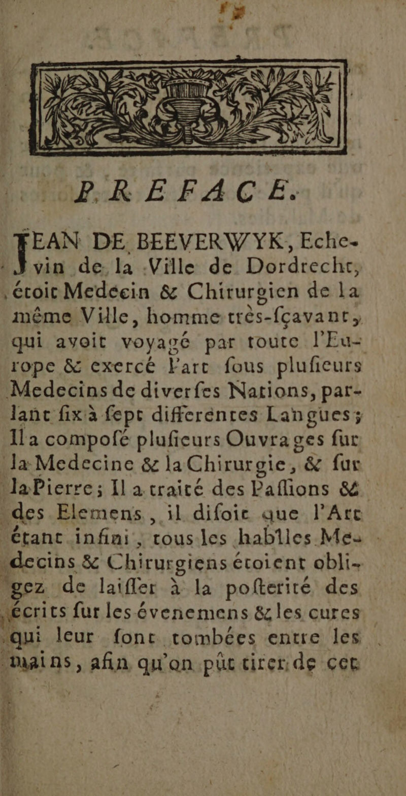 'BREFACE. FEAN DE BEEVERW YK, Eche. vin de la Ville de Dordrecht, éroie Medécin &amp; Chirurgien de la même Ville, hommetrès-fcavanr, qui avoit voyagé par toute l'Eu- rope &amp; exercé Farc fous plufñeurs Medecins de diverfes Nations, par- lanc fix à fept differentes Langues; Îla compofé pluficurs Ouvra ges fur Ja Medecine &amp; la Chirurgie, &amp; fur laPierre; Il a craité des Paflions &amp; des Elemens , il difoic que l'Arc Étant infini, LOuS les habiles Mes decins &amp; Chirurgiens étoient obli- gez de laifler à la pofterité des Nécrits fur les évenemens &amp;les cures qui leur font tombées entre les Ain, afin qu'on püc tirer de çct À 1: se 4} 7 3}