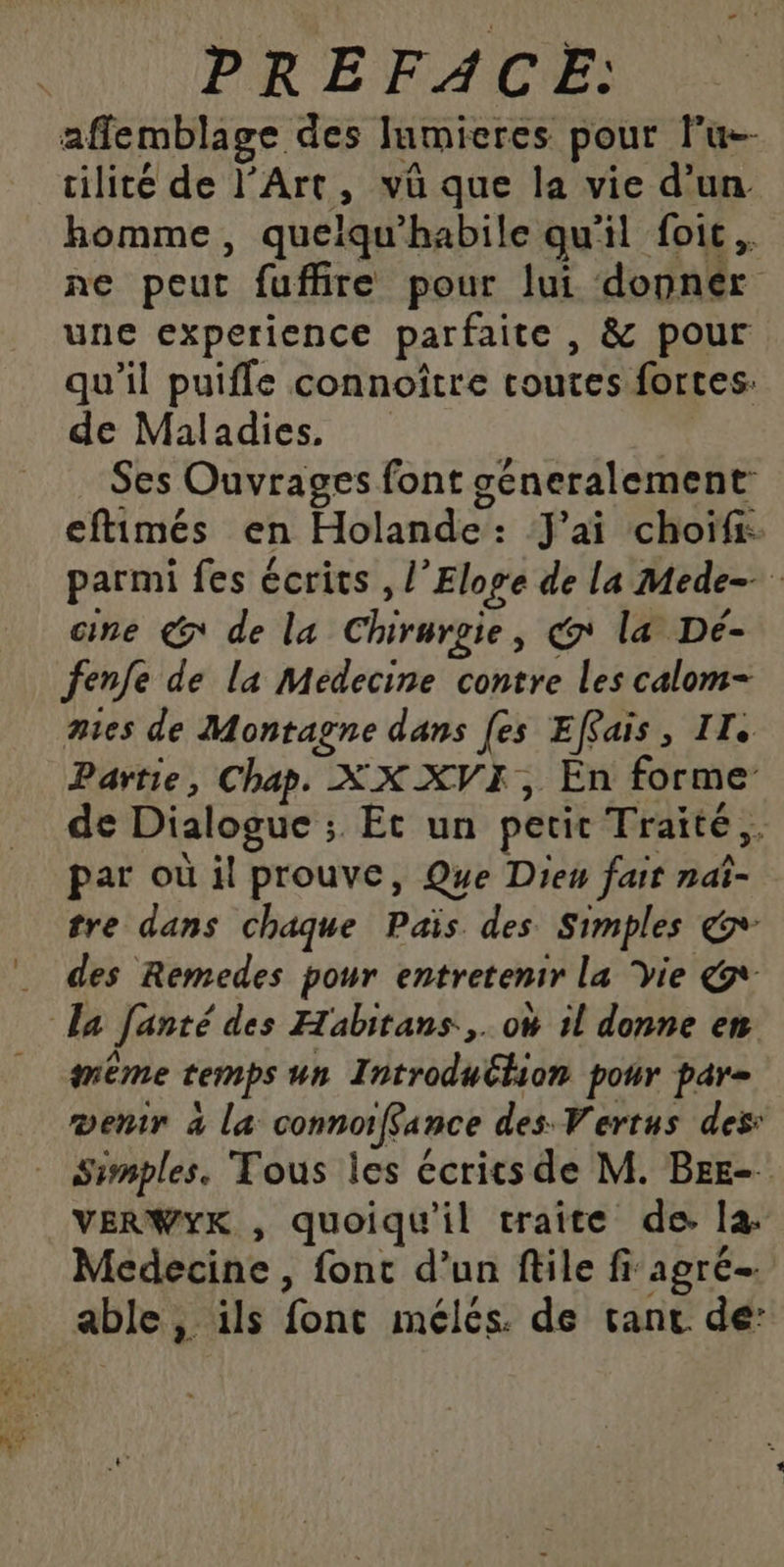 PRÉFACE: affemblage des lumieres pour lu cilité de l'Art, vü que la vie d’un homme, quelqu'habile qu'il foic. ne peut fuffire pour lui donnér une experience parfaite , &amp; pour qu’il puifle connoître coutes fortes: de Maladies. | Ses Ouvrages font géneralement eftimés en Holande: J'ai choïfr. parmi fes écrits , l’Eloge de la Mede- cine € de la Chirurgie, @ la Dé- fenfe de la Médecine contre les calom- mes de Montagne dans [es Effais, II. Partie, Chap. XX XVI, En forme de Dialogue ; Et un petit Traité. par où il prouve, Que Dieu fait nat- tre dans chaque Païs des Simples &amp;+ des Remedes pour entretenir la Vie &amp;- la fanté des Habitans.,. oW il donne en même temps un IntroduClion pour par= entr à la connoiffance des Vertus des: Simples. Tous les écrics de M. Bre- VERWYK , quoiqu'il traite de. la Medecine , fonc d’un file fi agré- able, ils font mélés. de tant de: