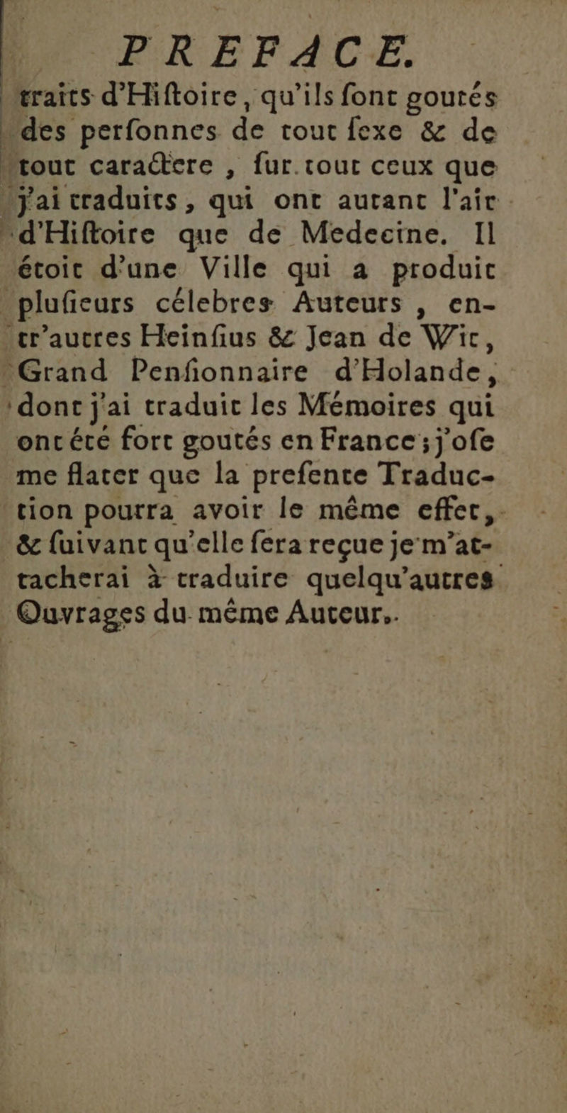 æraits d'Hiftoire, qu’ils font goutés des perfonnes de tout fexe &amp; de “rout caractere , fur.tout ceux que Jjai craduits, qui ont autant l'air d'Hiftoire que de Medecine. Il étoit d’une Ville qui a produic _plufieurs célebres Auteurs , en- _cr'aucres Heinfius &amp; Jean de Wic, Grand Penfonnaire d'Holande, dont j'ai traduit les Mémoires qui oncéte fort goutés en France; j'ofe me flater que la prefente Traduc- tion pourra avoir le même effer,. &amp; fuivanc qu'elle fera reçue je m’at- tacherai à traduire quelqu’autres Ouvrages du même Auteur.