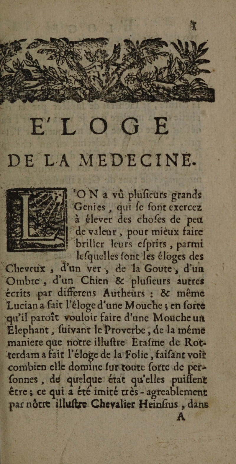 DE LA MEDECINE. Genies, qe fe font exercez D ! : P Ï : à élever des chofes de peu de valenr , pour miéux faire ke sh ON a vü pluficurs grands LATE TES briller leurs efprits, parmi É +. lefquelles font les éloges des Cheveux ; d'un ver, de la Goute:, d’un Ombre, d'un Chien &amp; bplufieurs autres “écrits par differens Autheurs : &amp; même Lucian a fait l'éloge d'une Mouche ; en fortè “qu’il paroït vouloir faire d'une Moucheun Elephant , füivant le Proverbe , de la méme maniere que notre illuftre: Erafime de Rot: terdam a fait l'éloge de la Folie , faifänt voit } combien elle domine furtoute forte de per: fonnes , de quelque: état qu’elles -puiflent êtres ce qui a été imité très - agreablement par nôtre illuftre Chevalier Heinfus , dans A
