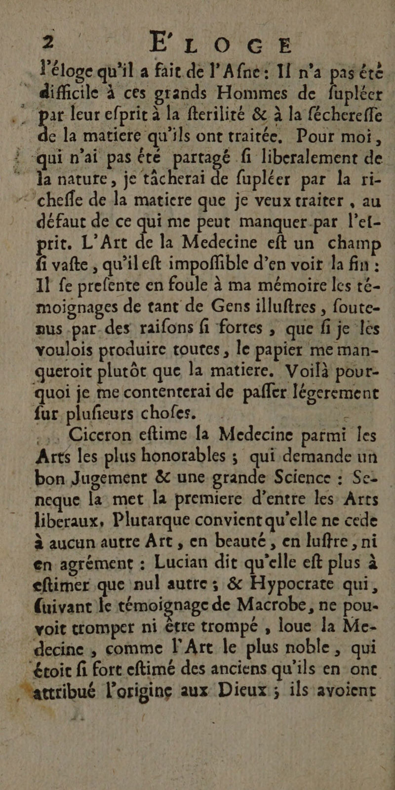 A FE LOGE l'éloge qu'il a fait de l'Afne: I n’a pas éré par leur efprit à la fteriliré &amp; à la féchereffe | de la matiere qu'ils ont traitée, Pour moi, la nature, je tâcherai de fupléer par la ri- défaut de ce qui me peut manquer-par l’el- prit. L'Art de la Medecine eft un champ fi vafte, qu'ileft impoñfible d’en voit la fin : 11 fe prefente en foule à ma mémoire les té- moignages de tant de Gens illuftres , foute- aus.par_des raifons fi fortes , que fi je lès voulois produire toutes, le papier me man- queroit plutôt que la matiere. Voilà pour- quoi je me contenterai de pafler légerement fur plufeurs chofes. Jr, .,. Ciceron eftime [a Medecine parmi les Arts les plus honorables ; qui demande un neque la met la premiere d’entre les’ Arts liberaux, Plutarque convient qu'elle ne cede à aucun autre Art, en beaute, en luftre, ni en agrément : Lucian dit qu'elle eft plus à cftimer que nul autre; &amp; Hypocrate qui, voit tromper ni être trompe , loue la Me- decine , comme l'Art le plus noble, qui “éroir fi fort eftimé des anciens qu'ils en ont